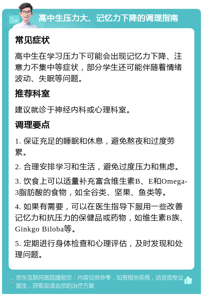 高中生压力大、记忆力下降的调理指南 常见症状 高中生在学习压力下可能会出现记忆力下降、注意力不集中等症状，部分学生还可能伴随着情绪波动、失眠等问题。 推荐科室 建议就诊于神经内科或心理科室。 调理要点 1. 保证充足的睡眠和休息，避免熬夜和过度劳累。 2. 合理安排学习和生活，避免过度压力和焦虑。 3. 饮食上可以适量补充富含维生素B、E和Omega-3脂肪酸的食物，如全谷类、坚果、鱼类等。 4. 如果有需要，可以在医生指导下服用一些改善记忆力和抗压力的保健品或药物，如维生素B族、Ginkgo Biloba等。 5. 定期进行身体检查和心理评估，及时发现和处理问题。