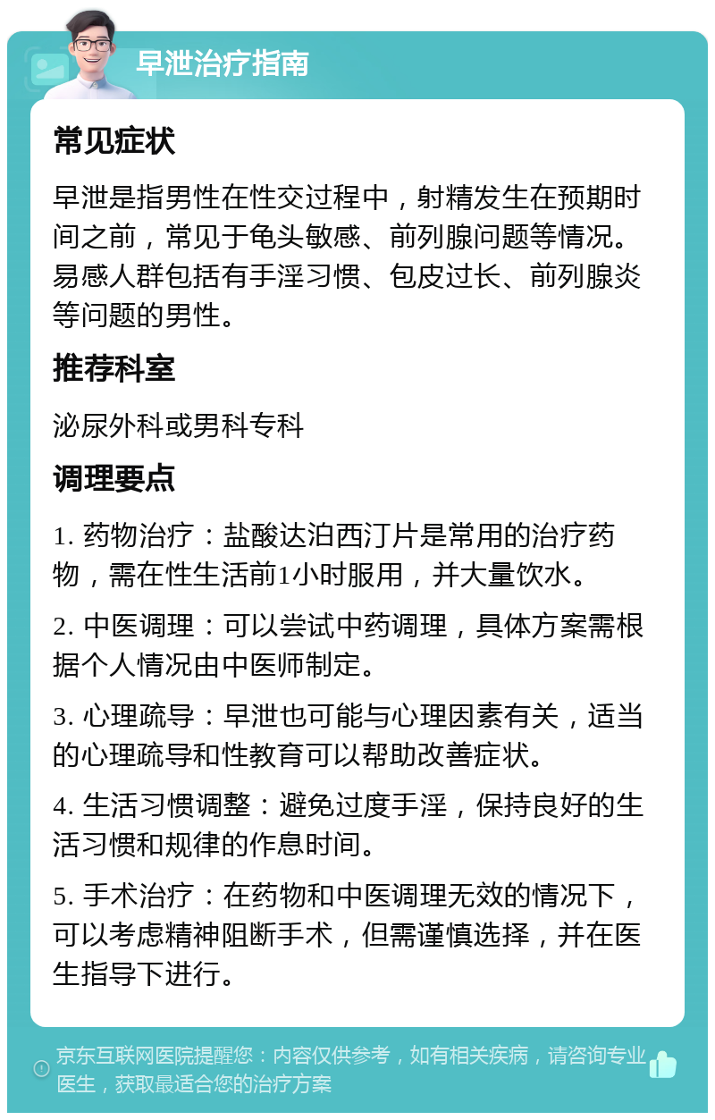 早泄治疗指南 常见症状 早泄是指男性在性交过程中，射精发生在预期时间之前，常见于龟头敏感、前列腺问题等情况。易感人群包括有手淫习惯、包皮过长、前列腺炎等问题的男性。 推荐科室 泌尿外科或男科专科 调理要点 1. 药物治疗：盐酸达泊西汀片是常用的治疗药物，需在性生活前1小时服用，并大量饮水。 2. 中医调理：可以尝试中药调理，具体方案需根据个人情况由中医师制定。 3. 心理疏导：早泄也可能与心理因素有关，适当的心理疏导和性教育可以帮助改善症状。 4. 生活习惯调整：避免过度手淫，保持良好的生活习惯和规律的作息时间。 5. 手术治疗：在药物和中医调理无效的情况下，可以考虑精神阻断手术，但需谨慎选择，并在医生指导下进行。