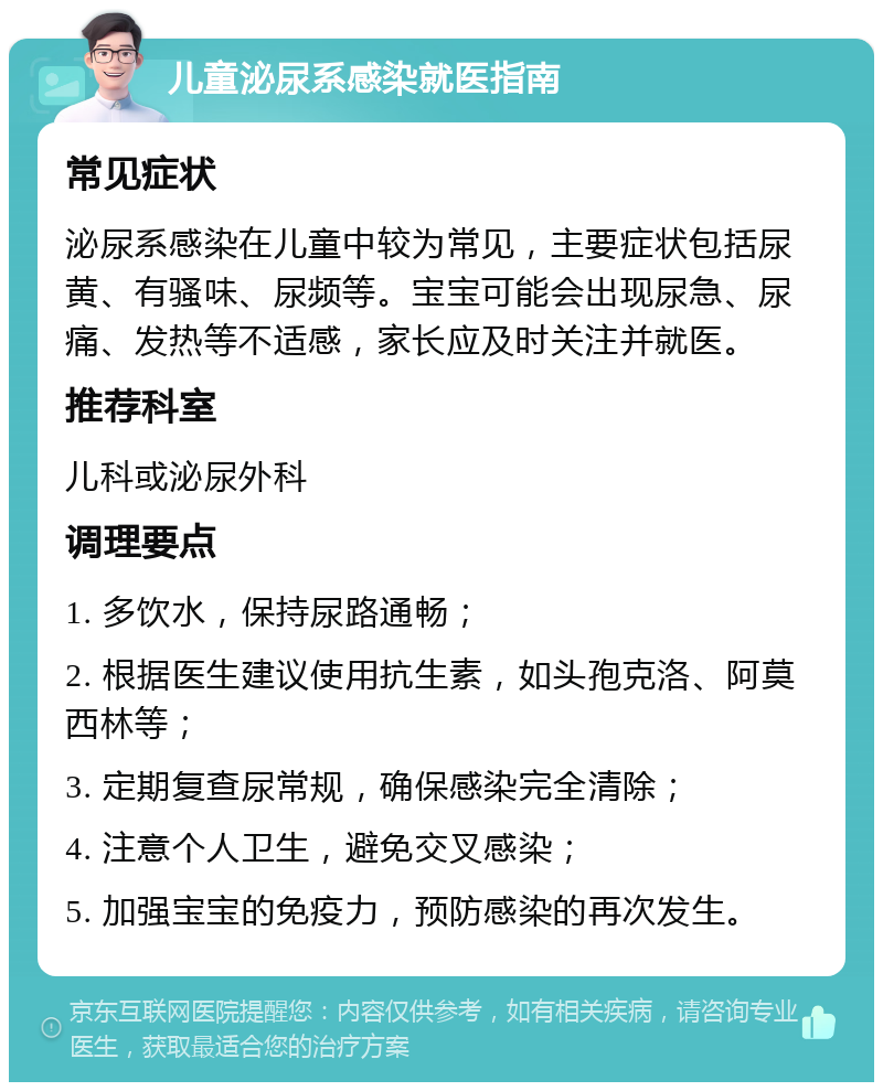 儿童泌尿系感染就医指南 常见症状 泌尿系感染在儿童中较为常见，主要症状包括尿黄、有骚味、尿频等。宝宝可能会出现尿急、尿痛、发热等不适感，家长应及时关注并就医。 推荐科室 儿科或泌尿外科 调理要点 1. 多饮水，保持尿路通畅； 2. 根据医生建议使用抗生素，如头孢克洛、阿莫西林等； 3. 定期复查尿常规，确保感染完全清除； 4. 注意个人卫生，避免交叉感染； 5. 加强宝宝的免疫力，预防感染的再次发生。