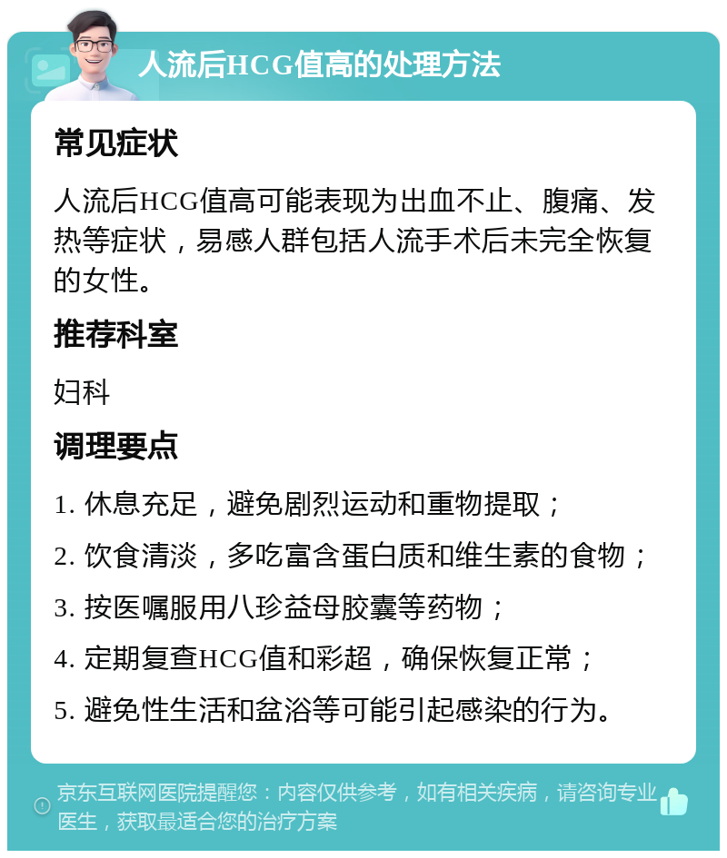 人流后HCG值高的处理方法 常见症状 人流后HCG值高可能表现为出血不止、腹痛、发热等症状，易感人群包括人流手术后未完全恢复的女性。 推荐科室 妇科 调理要点 1. 休息充足，避免剧烈运动和重物提取； 2. 饮食清淡，多吃富含蛋白质和维生素的食物； 3. 按医嘱服用八珍益母胶囊等药物； 4. 定期复查HCG值和彩超，确保恢复正常； 5. 避免性生活和盆浴等可能引起感染的行为。