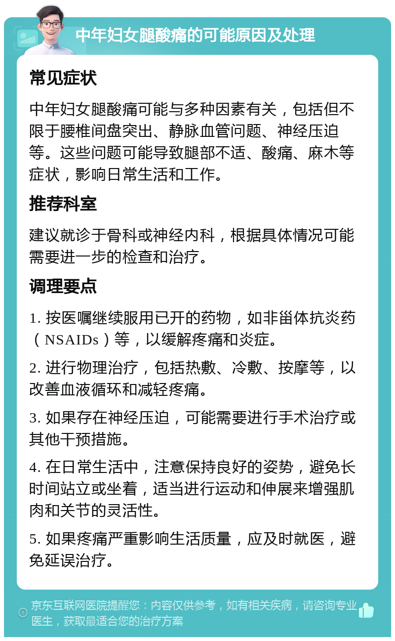 中年妇女腿酸痛的可能原因及处理 常见症状 中年妇女腿酸痛可能与多种因素有关，包括但不限于腰椎间盘突出、静脉血管问题、神经压迫等。这些问题可能导致腿部不适、酸痛、麻木等症状，影响日常生活和工作。 推荐科室 建议就诊于骨科或神经内科，根据具体情况可能需要进一步的检查和治疗。 调理要点 1. 按医嘱继续服用已开的药物，如非甾体抗炎药（NSAIDs）等，以缓解疼痛和炎症。 2. 进行物理治疗，包括热敷、冷敷、按摩等，以改善血液循环和减轻疼痛。 3. 如果存在神经压迫，可能需要进行手术治疗或其他干预措施。 4. 在日常生活中，注意保持良好的姿势，避免长时间站立或坐着，适当进行运动和伸展来增强肌肉和关节的灵活性。 5. 如果疼痛严重影响生活质量，应及时就医，避免延误治疗。