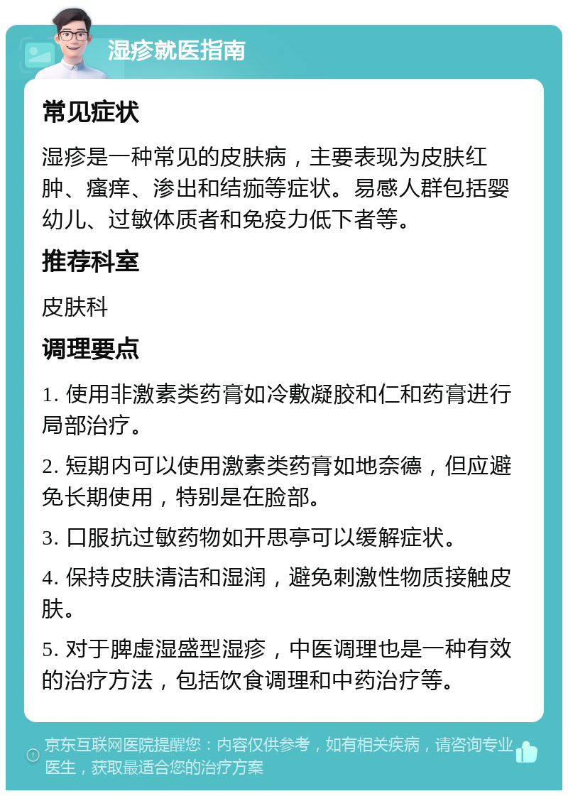 湿疹就医指南 常见症状 湿疹是一种常见的皮肤病，主要表现为皮肤红肿、瘙痒、渗出和结痂等症状。易感人群包括婴幼儿、过敏体质者和免疫力低下者等。 推荐科室 皮肤科 调理要点 1. 使用非激素类药膏如冷敷凝胶和仁和药膏进行局部治疗。 2. 短期内可以使用激素类药膏如地奈德，但应避免长期使用，特别是在脸部。 3. 口服抗过敏药物如开思亭可以缓解症状。 4. 保持皮肤清洁和湿润，避免刺激性物质接触皮肤。 5. 对于脾虚湿盛型湿疹，中医调理也是一种有效的治疗方法，包括饮食调理和中药治疗等。