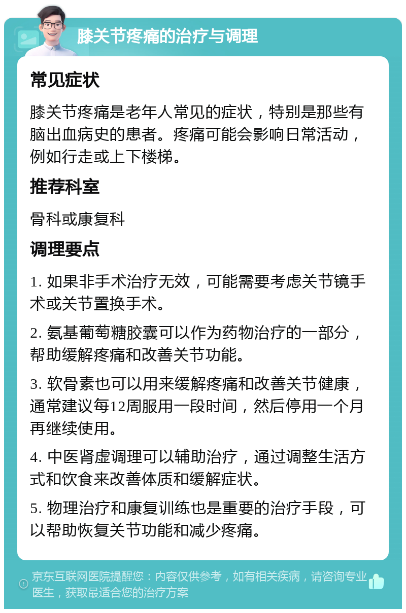 膝关节疼痛的治疗与调理 常见症状 膝关节疼痛是老年人常见的症状，特别是那些有脑出血病史的患者。疼痛可能会影响日常活动，例如行走或上下楼梯。 推荐科室 骨科或康复科 调理要点 1. 如果非手术治疗无效，可能需要考虑关节镜手术或关节置换手术。 2. 氨基葡萄糖胶囊可以作为药物治疗的一部分，帮助缓解疼痛和改善关节功能。 3. 软骨素也可以用来缓解疼痛和改善关节健康，通常建议每12周服用一段时间，然后停用一个月再继续使用。 4. 中医肾虚调理可以辅助治疗，通过调整生活方式和饮食来改善体质和缓解症状。 5. 物理治疗和康复训练也是重要的治疗手段，可以帮助恢复关节功能和减少疼痛。