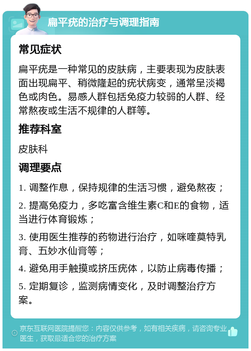 扁平疣的治疗与调理指南 常见症状 扁平疣是一种常见的皮肤病，主要表现为皮肤表面出现扁平、稍微隆起的疣状病变，通常呈淡褐色或肉色。易感人群包括免疫力较弱的人群、经常熬夜或生活不规律的人群等。 推荐科室 皮肤科 调理要点 1. 调整作息，保持规律的生活习惯，避免熬夜； 2. 提高免疫力，多吃富含维生素C和E的食物，适当进行体育锻炼； 3. 使用医生推荐的药物进行治疗，如咪喹莫特乳膏、五妙水仙膏等； 4. 避免用手触摸或挤压疣体，以防止病毒传播； 5. 定期复诊，监测病情变化，及时调整治疗方案。