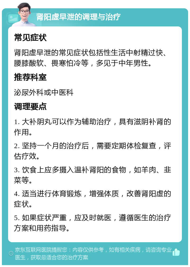 肾阳虚早泄的调理与治疗 常见症状 肾阳虚早泄的常见症状包括性生活中射精过快、腰膝酸软、畏寒怕冷等，多见于中年男性。 推荐科室 泌尿外科或中医科 调理要点 1. 大补阴丸可以作为辅助治疗，具有滋阴补肾的作用。 2. 坚持一个月的治疗后，需要定期体检复查，评估疗效。 3. 饮食上应多摄入温补肾阳的食物，如羊肉、韭菜等。 4. 适当进行体育锻炼，增强体质，改善肾阳虚的症状。 5. 如果症状严重，应及时就医，遵循医生的治疗方案和用药指导。