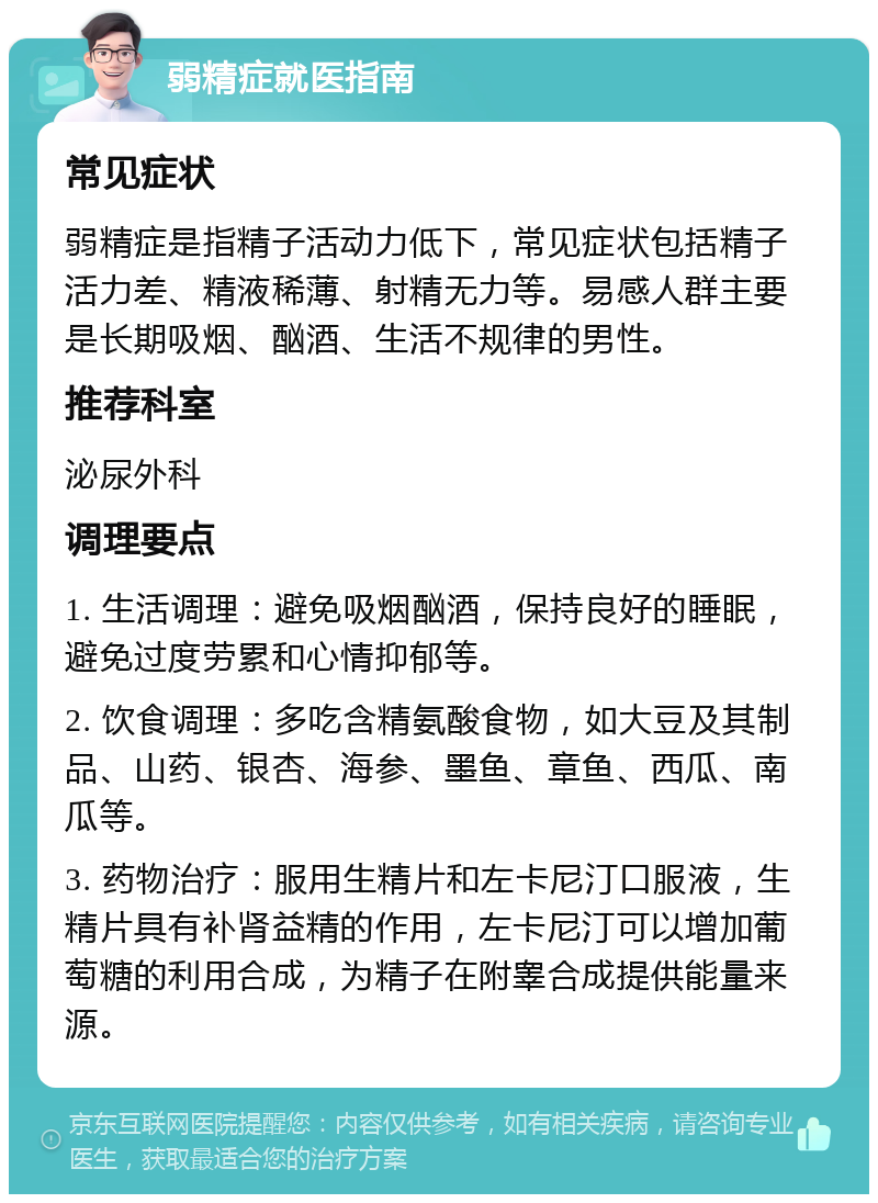 弱精症就医指南 常见症状 弱精症是指精子活动力低下，常见症状包括精子活力差、精液稀薄、射精无力等。易感人群主要是长期吸烟、酗酒、生活不规律的男性。 推荐科室 泌尿外科 调理要点 1. 生活调理：避免吸烟酗酒，保持良好的睡眠，避免过度劳累和心情抑郁等。 2. 饮食调理：多吃含精氨酸食物，如大豆及其制品、山药、银杏、海参、墨鱼、章鱼、西瓜、南瓜等。 3. 药物治疗：服用生精片和左卡尼汀口服液，生精片具有补肾益精的作用，左卡尼汀可以增加葡萄糖的利用合成，为精子在附睾合成提供能量来源。