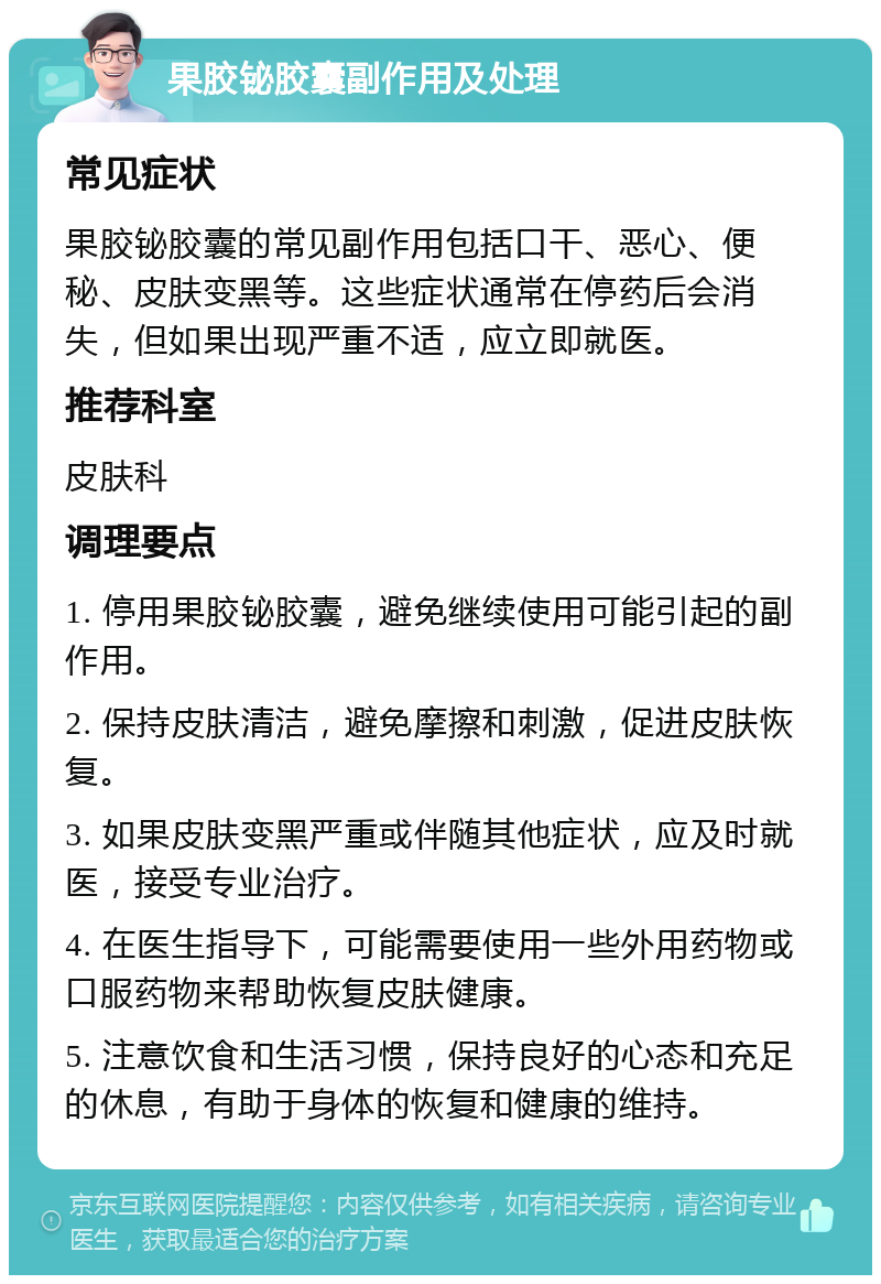 果胶铋胶囊副作用及处理 常见症状 果胶铋胶囊的常见副作用包括口干、恶心、便秘、皮肤变黑等。这些症状通常在停药后会消失，但如果出现严重不适，应立即就医。 推荐科室 皮肤科 调理要点 1. 停用果胶铋胶囊，避免继续使用可能引起的副作用。 2. 保持皮肤清洁，避免摩擦和刺激，促进皮肤恢复。 3. 如果皮肤变黑严重或伴随其他症状，应及时就医，接受专业治疗。 4. 在医生指导下，可能需要使用一些外用药物或口服药物来帮助恢复皮肤健康。 5. 注意饮食和生活习惯，保持良好的心态和充足的休息，有助于身体的恢复和健康的维持。