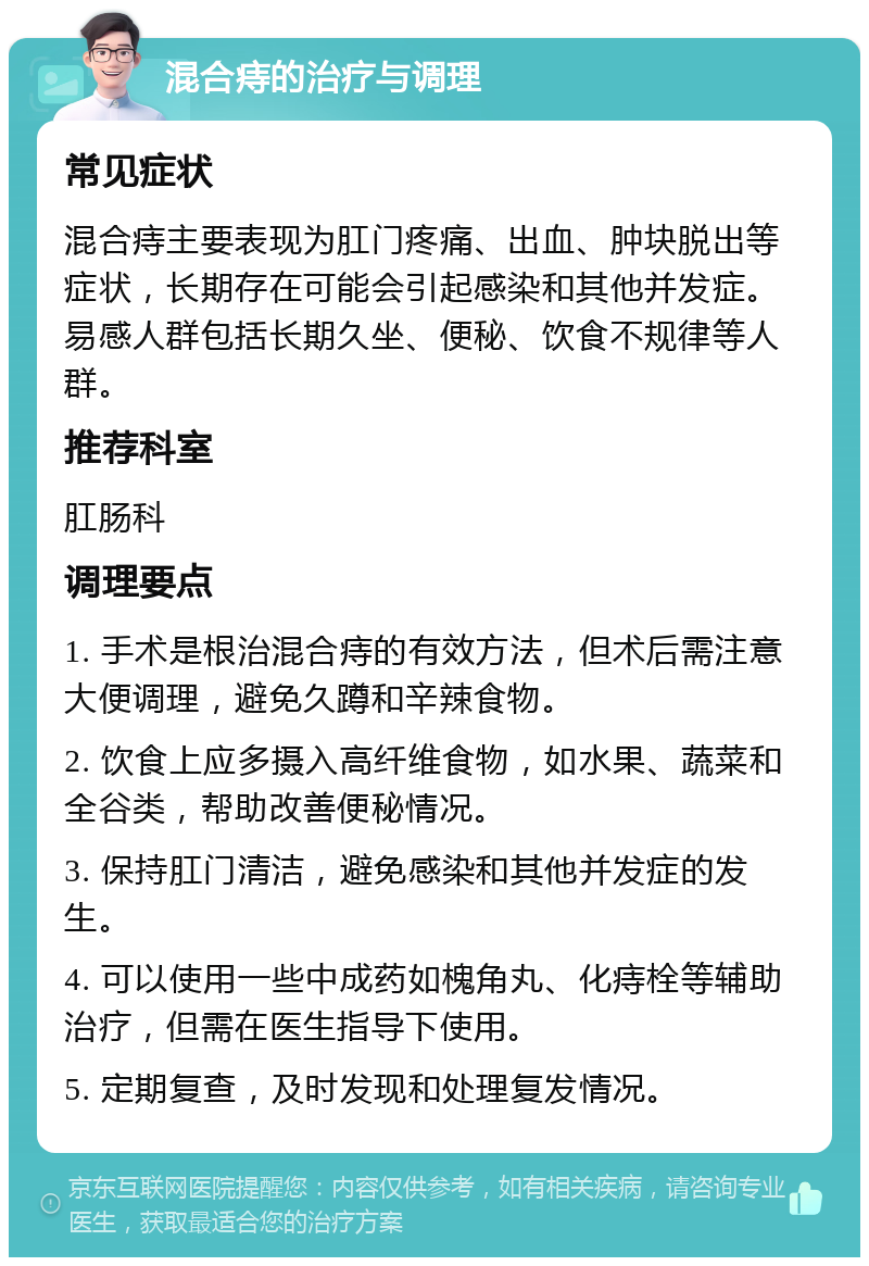 混合痔的治疗与调理 常见症状 混合痔主要表现为肛门疼痛、出血、肿块脱出等症状，长期存在可能会引起感染和其他并发症。易感人群包括长期久坐、便秘、饮食不规律等人群。 推荐科室 肛肠科 调理要点 1. 手术是根治混合痔的有效方法，但术后需注意大便调理，避免久蹲和辛辣食物。 2. 饮食上应多摄入高纤维食物，如水果、蔬菜和全谷类，帮助改善便秘情况。 3. 保持肛门清洁，避免感染和其他并发症的发生。 4. 可以使用一些中成药如槐角丸、化痔栓等辅助治疗，但需在医生指导下使用。 5. 定期复查，及时发现和处理复发情况。