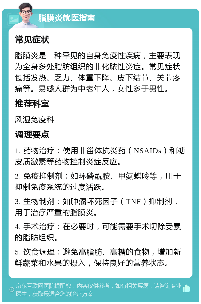 脂膜炎就医指南 常见症状 脂膜炎是一种罕见的自身免疫性疾病，主要表现为全身多处脂肪组织的非化脓性炎症。常见症状包括发热、乏力、体重下降、皮下结节、关节疼痛等。易感人群为中老年人，女性多于男性。 推荐科室 风湿免疫科 调理要点 1. 药物治疗：使用非甾体抗炎药（NSAIDs）和糖皮质激素等药物控制炎症反应。 2. 免疫抑制剂：如环磷酰胺、甲氨蝶呤等，用于抑制免疫系统的过度活跃。 3. 生物制剂：如肿瘤坏死因子（TNF）抑制剂，用于治疗严重的脂膜炎。 4. 手术治疗：在必要时，可能需要手术切除受累的脂肪组织。 5. 饮食调理：避免高脂肪、高糖的食物，增加新鲜蔬菜和水果的摄入，保持良好的营养状态。