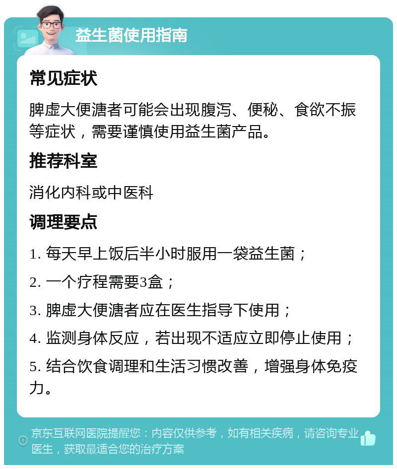 益生菌使用指南 常见症状 脾虚大便溏者可能会出现腹泻、便秘、食欲不振等症状，需要谨慎使用益生菌产品。 推荐科室 消化内科或中医科 调理要点 1. 每天早上饭后半小时服用一袋益生菌； 2. 一个疗程需要3盒； 3. 脾虚大便溏者应在医生指导下使用； 4. 监测身体反应，若出现不适应立即停止使用； 5. 结合饮食调理和生活习惯改善，增强身体免疫力。