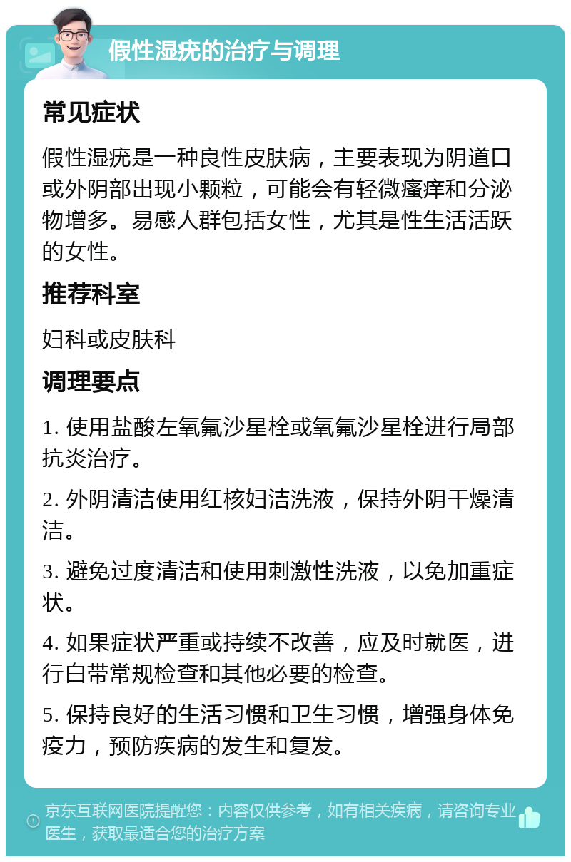 假性湿疣的治疗与调理 常见症状 假性湿疣是一种良性皮肤病，主要表现为阴道口或外阴部出现小颗粒，可能会有轻微瘙痒和分泌物增多。易感人群包括女性，尤其是性生活活跃的女性。 推荐科室 妇科或皮肤科 调理要点 1. 使用盐酸左氧氟沙星栓或氧氟沙星栓进行局部抗炎治疗。 2. 外阴清洁使用红核妇洁洗液，保持外阴干燥清洁。 3. 避免过度清洁和使用刺激性洗液，以免加重症状。 4. 如果症状严重或持续不改善，应及时就医，进行白带常规检查和其他必要的检查。 5. 保持良好的生活习惯和卫生习惯，增强身体免疫力，预防疾病的发生和复发。