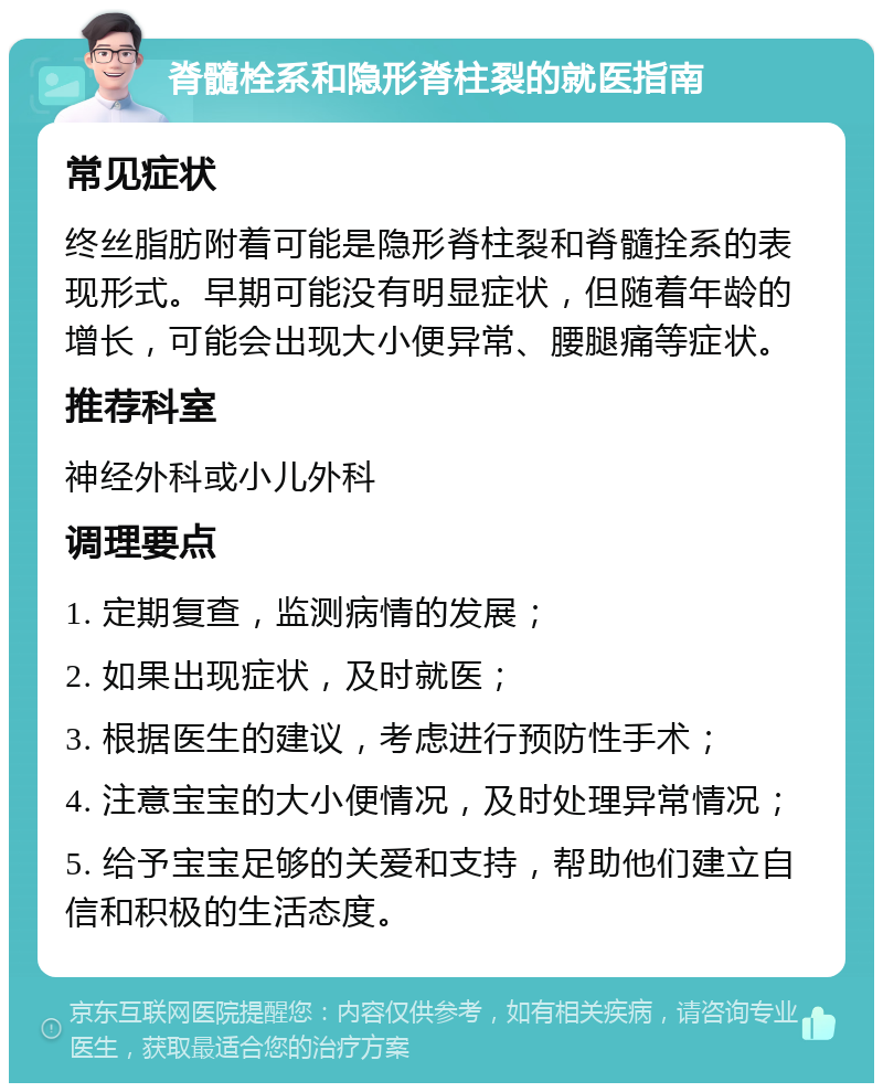 脊髓栓系和隐形脊柱裂的就医指南 常见症状 终丝脂肪附着可能是隐形脊柱裂和脊髓拴系的表现形式。早期可能没有明显症状，但随着年龄的增长，可能会出现大小便异常、腰腿痛等症状。 推荐科室 神经外科或小儿外科 调理要点 1. 定期复查，监测病情的发展； 2. 如果出现症状，及时就医； 3. 根据医生的建议，考虑进行预防性手术； 4. 注意宝宝的大小便情况，及时处理异常情况； 5. 给予宝宝足够的关爱和支持，帮助他们建立自信和积极的生活态度。