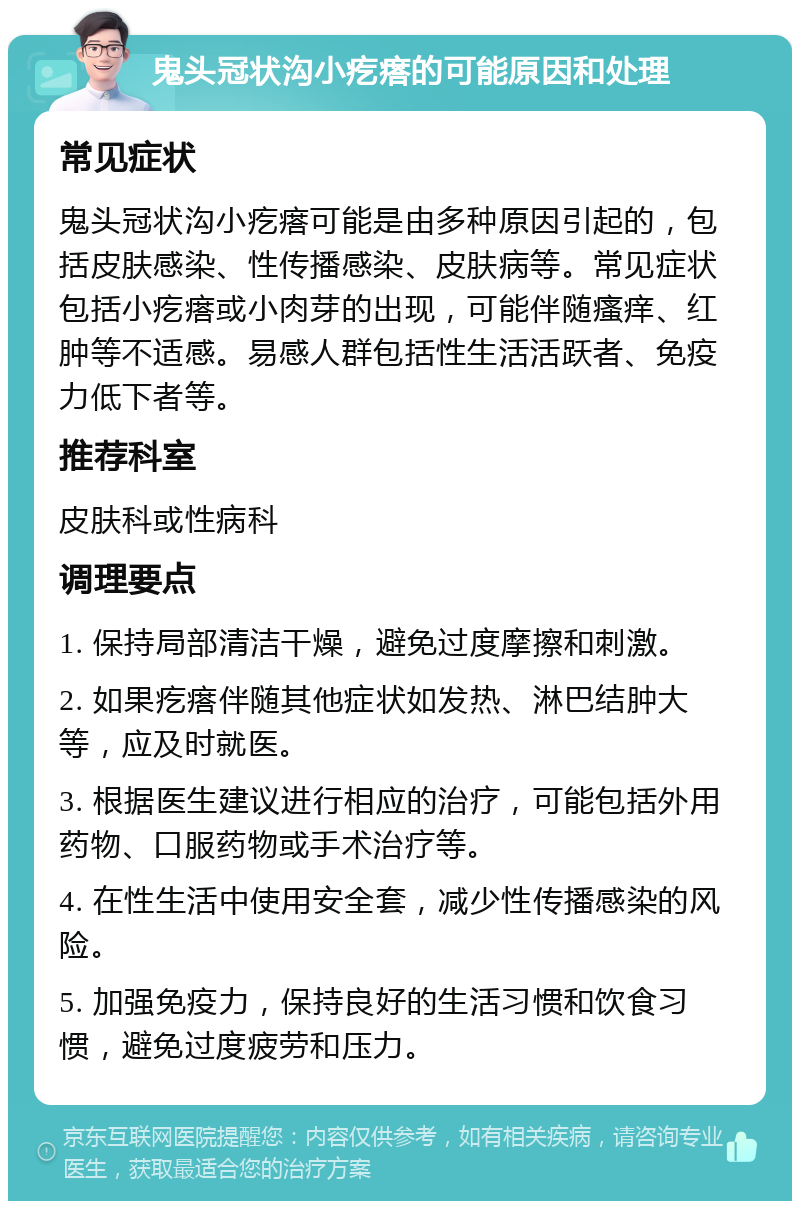 鬼头冠状沟小疙瘩的可能原因和处理 常见症状 鬼头冠状沟小疙瘩可能是由多种原因引起的，包括皮肤感染、性传播感染、皮肤病等。常见症状包括小疙瘩或小肉芽的出现，可能伴随瘙痒、红肿等不适感。易感人群包括性生活活跃者、免疫力低下者等。 推荐科室 皮肤科或性病科 调理要点 1. 保持局部清洁干燥，避免过度摩擦和刺激。 2. 如果疙瘩伴随其他症状如发热、淋巴结肿大等，应及时就医。 3. 根据医生建议进行相应的治疗，可能包括外用药物、口服药物或手术治疗等。 4. 在性生活中使用安全套，减少性传播感染的风险。 5. 加强免疫力，保持良好的生活习惯和饮食习惯，避免过度疲劳和压力。