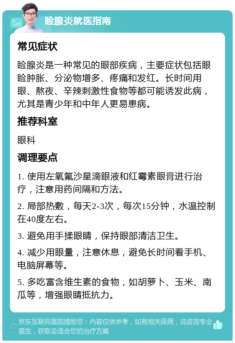 睑腺炎就医指南 常见症状 睑腺炎是一种常见的眼部疾病，主要症状包括眼睑肿胀、分泌物增多、疼痛和发红。长时间用眼、熬夜、辛辣刺激性食物等都可能诱发此病，尤其是青少年和中年人更易患病。 推荐科室 眼科 调理要点 1. 使用左氧氟沙星滴眼液和红霉素眼膏进行治疗，注意用药间隔和方法。 2. 局部热敷，每天2-3次，每次15分钟，水温控制在40度左右。 3. 避免用手揉眼睛，保持眼部清洁卫生。 4. 减少用眼量，注意休息，避免长时间看手机、电脑屏幕等。 5. 多吃富含维生素的食物，如胡萝卜、玉米、南瓜等，增强眼睛抵抗力。