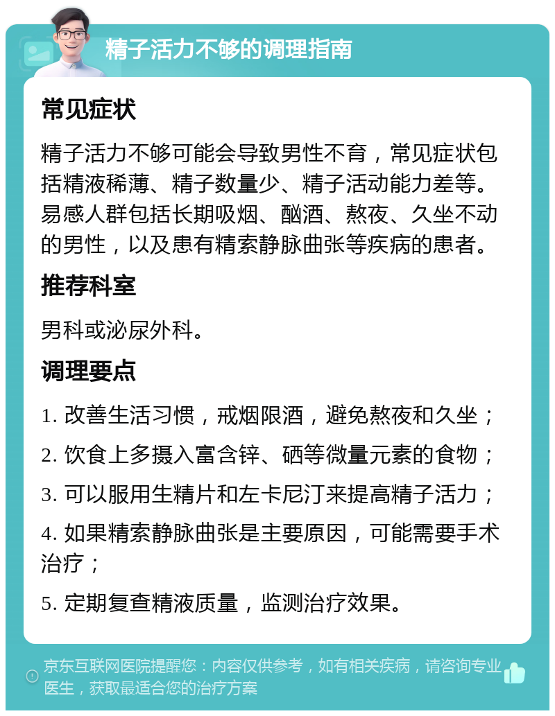 精子活力不够的调理指南 常见症状 精子活力不够可能会导致男性不育，常见症状包括精液稀薄、精子数量少、精子活动能力差等。易感人群包括长期吸烟、酗酒、熬夜、久坐不动的男性，以及患有精索静脉曲张等疾病的患者。 推荐科室 男科或泌尿外科。 调理要点 1. 改善生活习惯，戒烟限酒，避免熬夜和久坐； 2. 饮食上多摄入富含锌、硒等微量元素的食物； 3. 可以服用生精片和左卡尼汀来提高精子活力； 4. 如果精索静脉曲张是主要原因，可能需要手术治疗； 5. 定期复查精液质量，监测治疗效果。