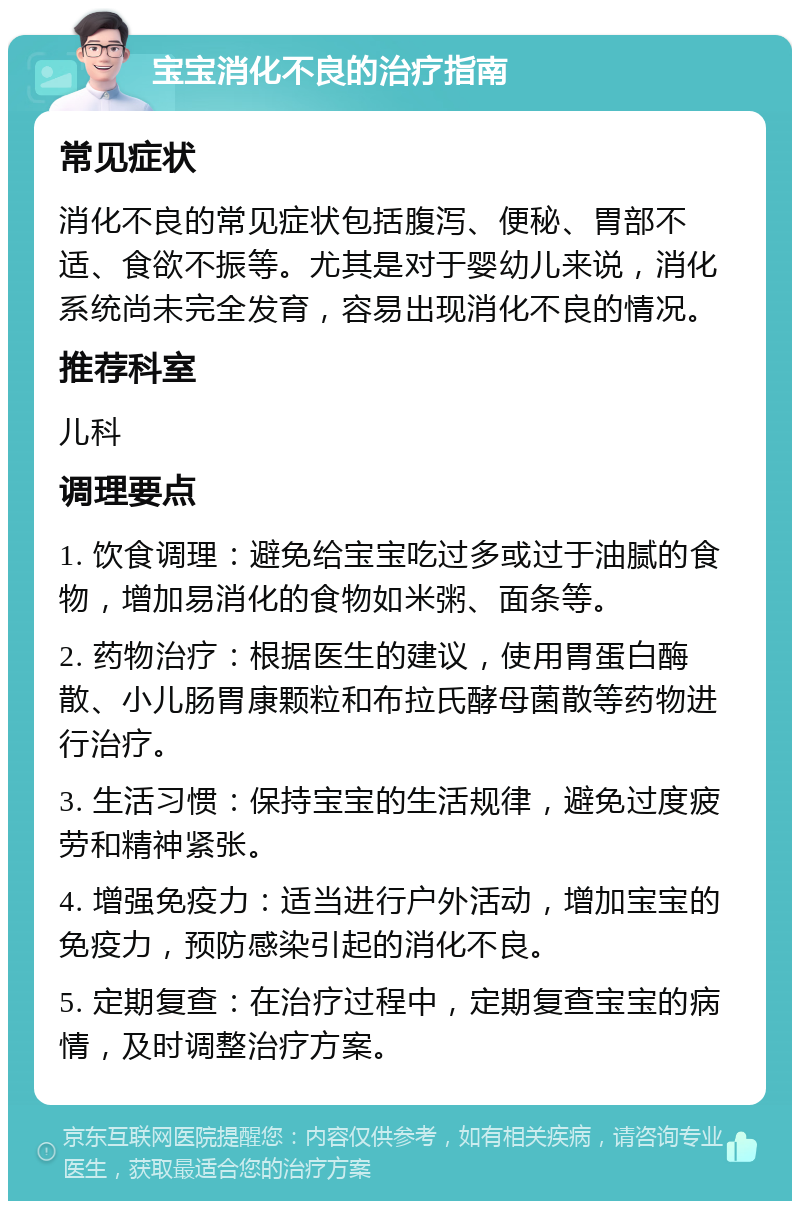 宝宝消化不良的治疗指南 常见症状 消化不良的常见症状包括腹泻、便秘、胃部不适、食欲不振等。尤其是对于婴幼儿来说，消化系统尚未完全发育，容易出现消化不良的情况。 推荐科室 儿科 调理要点 1. 饮食调理：避免给宝宝吃过多或过于油腻的食物，增加易消化的食物如米粥、面条等。 2. 药物治疗：根据医生的建议，使用胃蛋白酶散、小儿肠胃康颗粒和布拉氏酵母菌散等药物进行治疗。 3. 生活习惯：保持宝宝的生活规律，避免过度疲劳和精神紧张。 4. 增强免疫力：适当进行户外活动，增加宝宝的免疫力，预防感染引起的消化不良。 5. 定期复查：在治疗过程中，定期复查宝宝的病情，及时调整治疗方案。