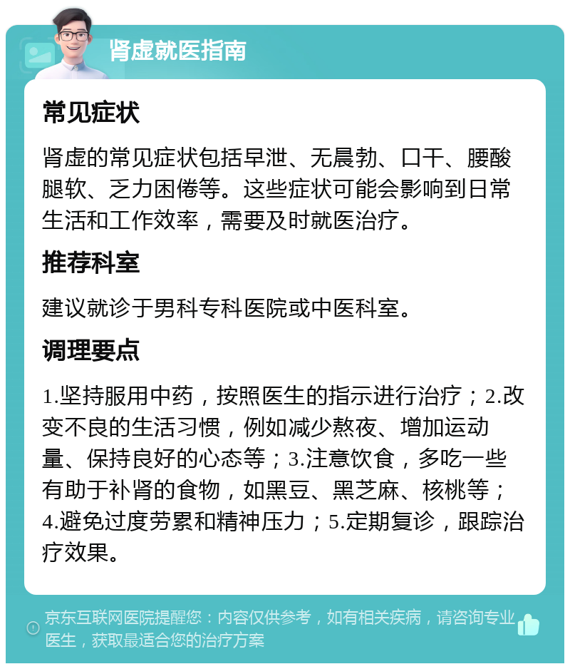 肾虚就医指南 常见症状 肾虚的常见症状包括早泄、无晨勃、口干、腰酸腿软、乏力困倦等。这些症状可能会影响到日常生活和工作效率，需要及时就医治疗。 推荐科室 建议就诊于男科专科医院或中医科室。 调理要点 1.坚持服用中药，按照医生的指示进行治疗；2.改变不良的生活习惯，例如减少熬夜、增加运动量、保持良好的心态等；3.注意饮食，多吃一些有助于补肾的食物，如黑豆、黑芝麻、核桃等；4.避免过度劳累和精神压力；5.定期复诊，跟踪治疗效果。