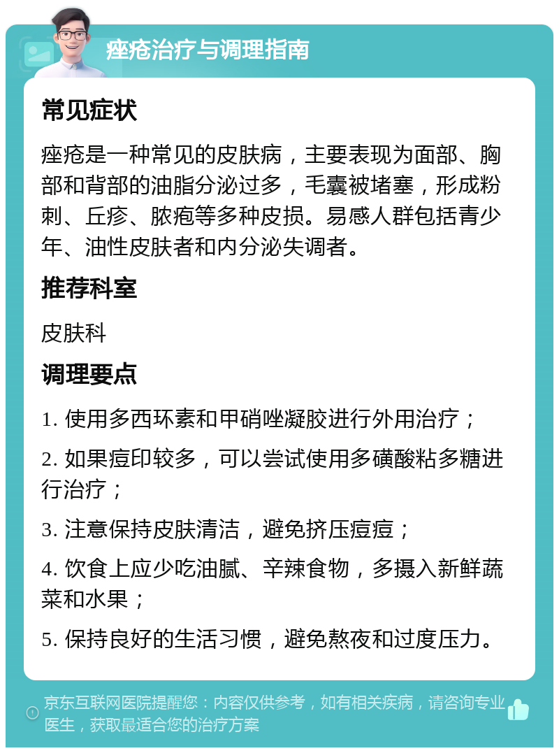 痤疮治疗与调理指南 常见症状 痤疮是一种常见的皮肤病，主要表现为面部、胸部和背部的油脂分泌过多，毛囊被堵塞，形成粉刺、丘疹、脓疱等多种皮损。易感人群包括青少年、油性皮肤者和内分泌失调者。 推荐科室 皮肤科 调理要点 1. 使用多西环素和甲硝唑凝胶进行外用治疗； 2. 如果痘印较多，可以尝试使用多磺酸粘多糖进行治疗； 3. 注意保持皮肤清洁，避免挤压痘痘； 4. 饮食上应少吃油腻、辛辣食物，多摄入新鲜蔬菜和水果； 5. 保持良好的生活习惯，避免熬夜和过度压力。