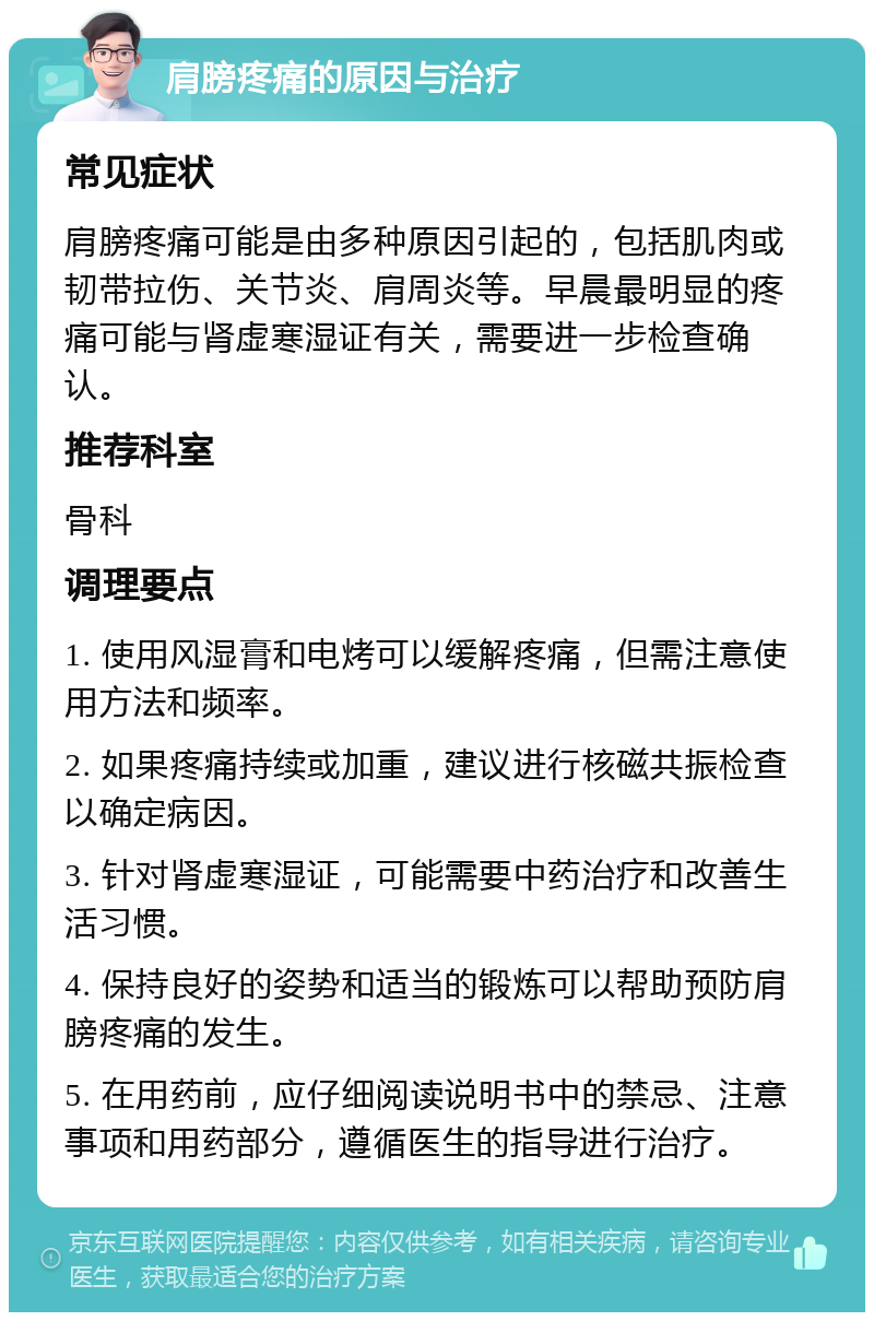 肩膀疼痛的原因与治疗 常见症状 肩膀疼痛可能是由多种原因引起的，包括肌肉或韧带拉伤、关节炎、肩周炎等。早晨最明显的疼痛可能与肾虚寒湿证有关，需要进一步检查确认。 推荐科室 骨科 调理要点 1. 使用风湿膏和电烤可以缓解疼痛，但需注意使用方法和频率。 2. 如果疼痛持续或加重，建议进行核磁共振检查以确定病因。 3. 针对肾虚寒湿证，可能需要中药治疗和改善生活习惯。 4. 保持良好的姿势和适当的锻炼可以帮助预防肩膀疼痛的发生。 5. 在用药前，应仔细阅读说明书中的禁忌、注意事项和用药部分，遵循医生的指导进行治疗。