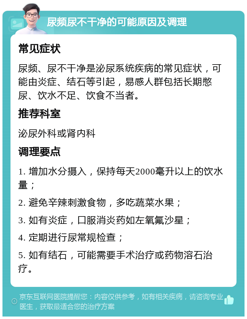 尿频尿不干净的可能原因及调理 常见症状 尿频、尿不干净是泌尿系统疾病的常见症状，可能由炎症、结石等引起，易感人群包括长期憋尿、饮水不足、饮食不当者。 推荐科室 泌尿外科或肾内科 调理要点 1. 增加水分摄入，保持每天2000毫升以上的饮水量； 2. 避免辛辣刺激食物，多吃蔬菜水果； 3. 如有炎症，口服消炎药如左氧氟沙星； 4. 定期进行尿常规检查； 5. 如有结石，可能需要手术治疗或药物溶石治疗。