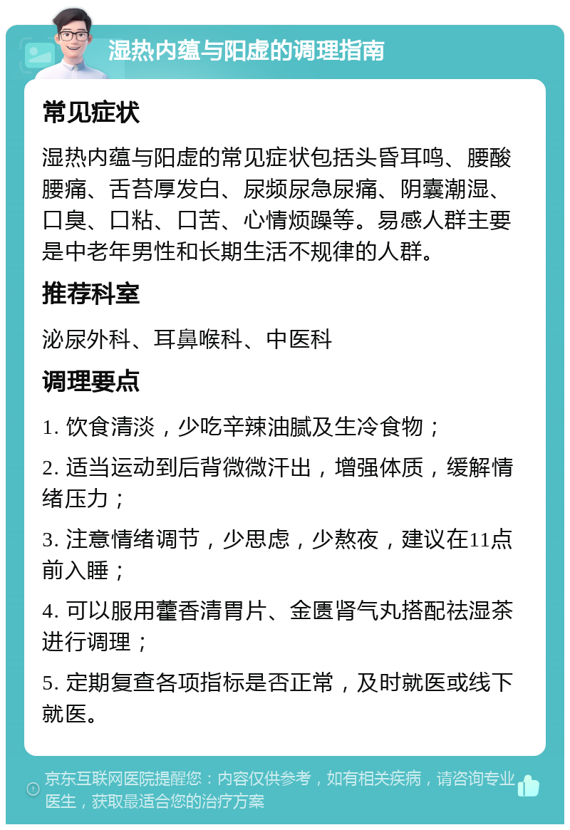 湿热内蕴与阳虚的调理指南 常见症状 湿热内蕴与阳虚的常见症状包括头昏耳鸣、腰酸腰痛、舌苔厚发白、尿频尿急尿痛、阴囊潮湿、口臭、口粘、口苦、心情烦躁等。易感人群主要是中老年男性和长期生活不规律的人群。 推荐科室 泌尿外科、耳鼻喉科、中医科 调理要点 1. 饮食清淡，少吃辛辣油腻及生冷食物； 2. 适当运动到后背微微汗出，增强体质，缓解情绪压力； 3. 注意情绪调节，少思虑，少熬夜，建议在11点前入睡； 4. 可以服用藿香清胃片、金匮肾气丸搭配祛湿茶进行调理； 5. 定期复查各项指标是否正常，及时就医或线下就医。