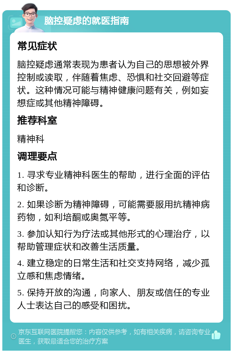 脑控疑虑的就医指南 常见症状 脑控疑虑通常表现为患者认为自己的思想被外界控制或读取，伴随着焦虑、恐惧和社交回避等症状。这种情况可能与精神健康问题有关，例如妄想症或其他精神障碍。 推荐科室 精神科 调理要点 1. 寻求专业精神科医生的帮助，进行全面的评估和诊断。 2. 如果诊断为精神障碍，可能需要服用抗精神病药物，如利培酮或奥氮平等。 3. 参加认知行为疗法或其他形式的心理治疗，以帮助管理症状和改善生活质量。 4. 建立稳定的日常生活和社交支持网络，减少孤立感和焦虑情绪。 5. 保持开放的沟通，向家人、朋友或信任的专业人士表达自己的感受和困扰。