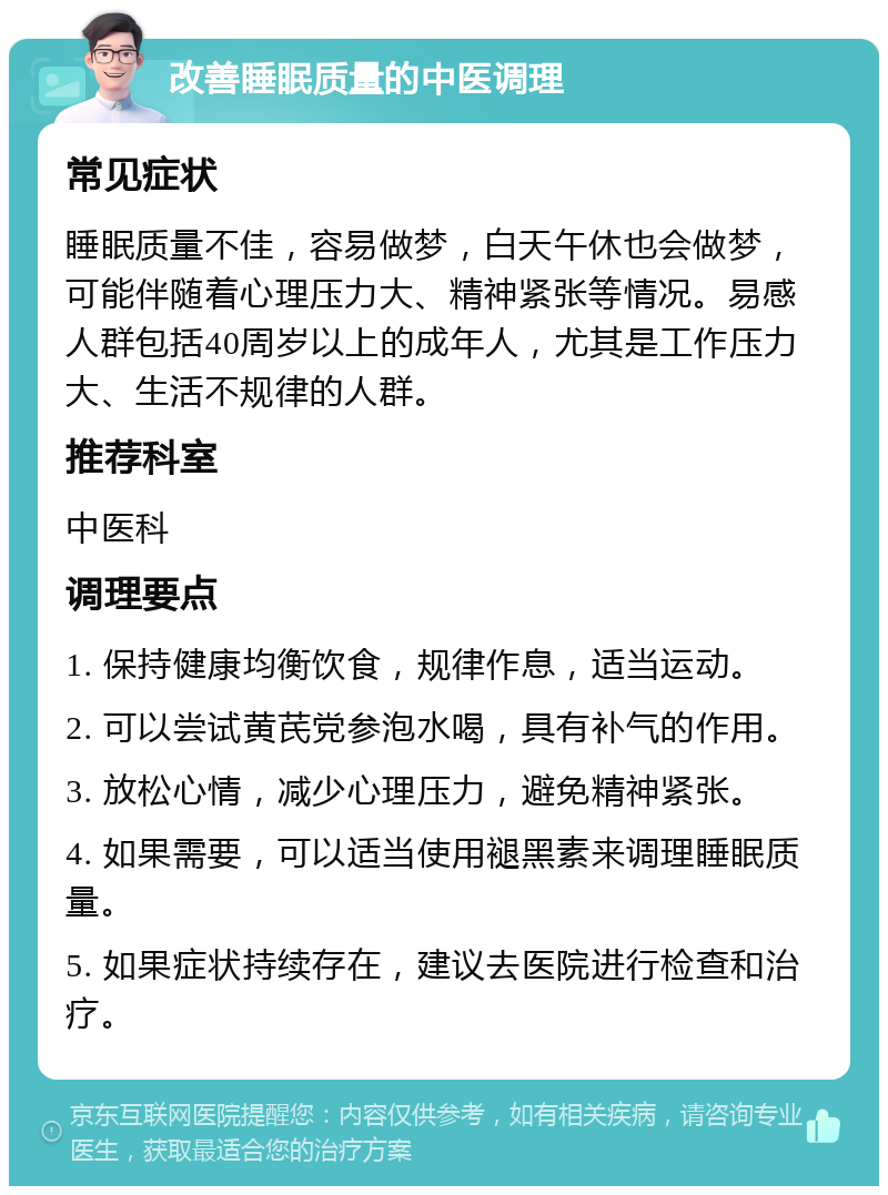 改善睡眠质量的中医调理 常见症状 睡眠质量不佳，容易做梦，白天午休也会做梦，可能伴随着心理压力大、精神紧张等情况。易感人群包括40周岁以上的成年人，尤其是工作压力大、生活不规律的人群。 推荐科室 中医科 调理要点 1. 保持健康均衡饮食，规律作息，适当运动。 2. 可以尝试黄芪党参泡水喝，具有补气的作用。 3. 放松心情，减少心理压力，避免精神紧张。 4. 如果需要，可以适当使用褪黑素来调理睡眠质量。 5. 如果症状持续存在，建议去医院进行检查和治疗。