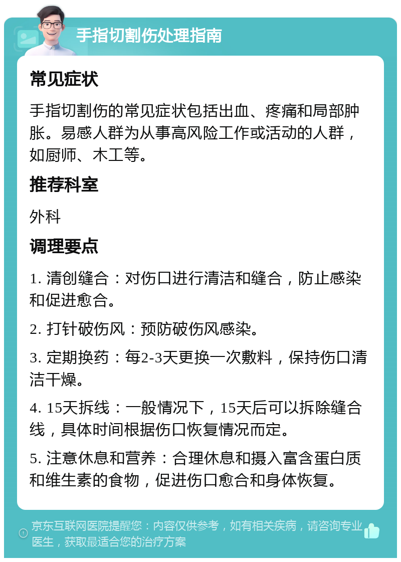 手指切割伤处理指南 常见症状 手指切割伤的常见症状包括出血、疼痛和局部肿胀。易感人群为从事高风险工作或活动的人群，如厨师、木工等。 推荐科室 外科 调理要点 1. 清创缝合：对伤口进行清洁和缝合，防止感染和促进愈合。 2. 打针破伤风：预防破伤风感染。 3. 定期换药：每2-3天更换一次敷料，保持伤口清洁干燥。 4. 15天拆线：一般情况下，15天后可以拆除缝合线，具体时间根据伤口恢复情况而定。 5. 注意休息和营养：合理休息和摄入富含蛋白质和维生素的食物，促进伤口愈合和身体恢复。