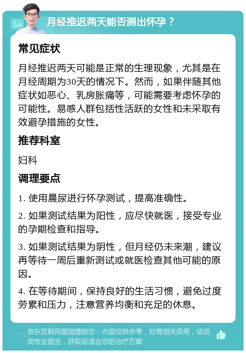 月经推迟两天能否测出怀孕？ 常见症状 月经推迟两天可能是正常的生理现象，尤其是在月经周期为30天的情况下。然而，如果伴随其他症状如恶心、乳房胀痛等，可能需要考虑怀孕的可能性。易感人群包括性活跃的女性和未采取有效避孕措施的女性。 推荐科室 妇科 调理要点 1. 使用晨尿进行怀孕测试，提高准确性。 2. 如果测试结果为阳性，应尽快就医，接受专业的孕期检查和指导。 3. 如果测试结果为阴性，但月经仍未来潮，建议再等待一周后重新测试或就医检查其他可能的原因。 4. 在等待期间，保持良好的生活习惯，避免过度劳累和压力，注意营养均衡和充足的休息。