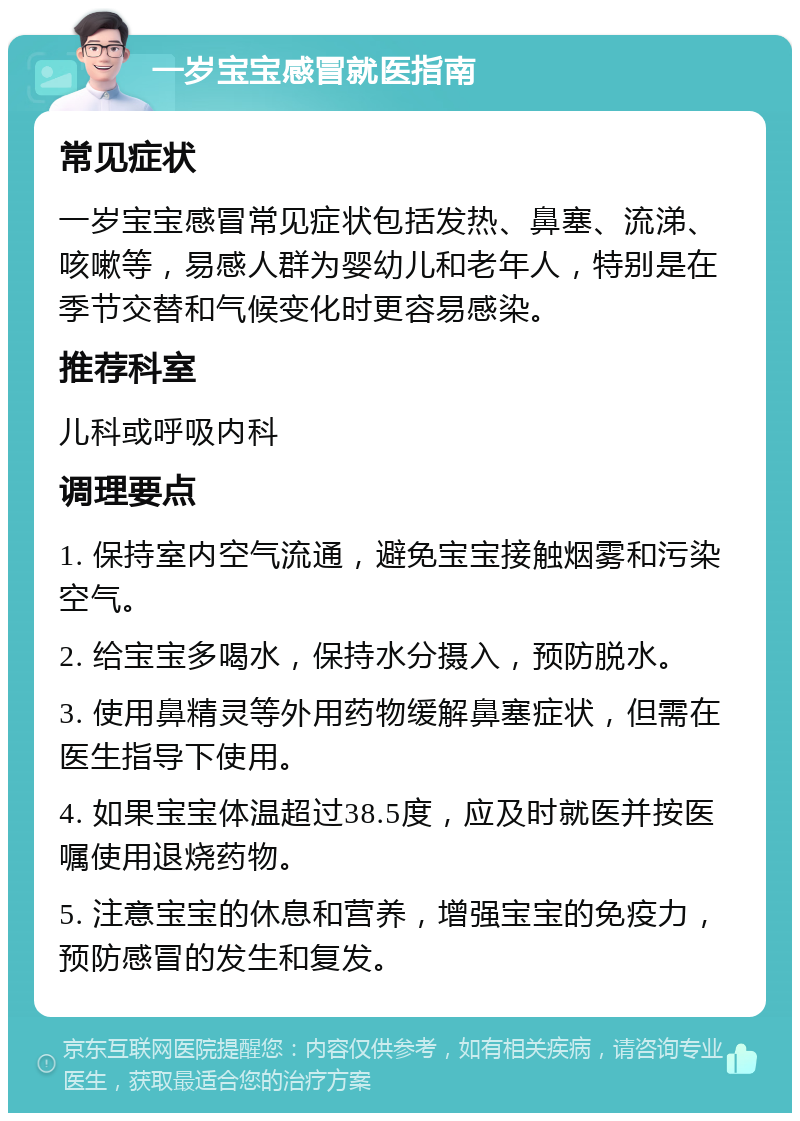 一岁宝宝感冒就医指南 常见症状 一岁宝宝感冒常见症状包括发热、鼻塞、流涕、咳嗽等，易感人群为婴幼儿和老年人，特别是在季节交替和气候变化时更容易感染。 推荐科室 儿科或呼吸内科 调理要点 1. 保持室内空气流通，避免宝宝接触烟雾和污染空气。 2. 给宝宝多喝水，保持水分摄入，预防脱水。 3. 使用鼻精灵等外用药物缓解鼻塞症状，但需在医生指导下使用。 4. 如果宝宝体温超过38.5度，应及时就医并按医嘱使用退烧药物。 5. 注意宝宝的休息和营养，增强宝宝的免疫力，预防感冒的发生和复发。