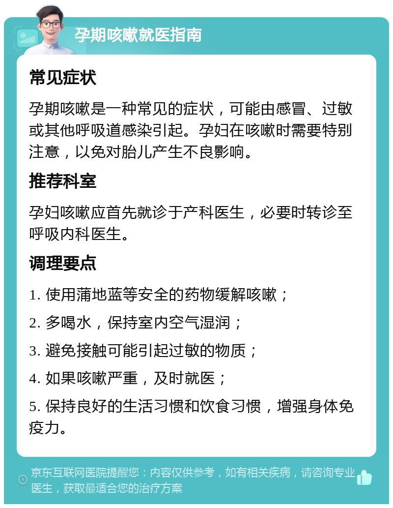 孕期咳嗽就医指南 常见症状 孕期咳嗽是一种常见的症状，可能由感冒、过敏或其他呼吸道感染引起。孕妇在咳嗽时需要特别注意，以免对胎儿产生不良影响。 推荐科室 孕妇咳嗽应首先就诊于产科医生，必要时转诊至呼吸内科医生。 调理要点 1. 使用蒲地蓝等安全的药物缓解咳嗽； 2. 多喝水，保持室内空气湿润； 3. 避免接触可能引起过敏的物质； 4. 如果咳嗽严重，及时就医； 5. 保持良好的生活习惯和饮食习惯，增强身体免疫力。