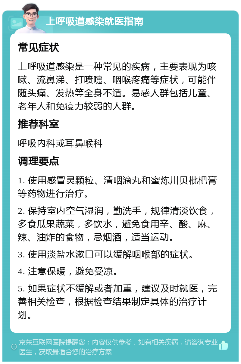 上呼吸道感染就医指南 常见症状 上呼吸道感染是一种常见的疾病，主要表现为咳嗽、流鼻涕、打喷嚏、咽喉疼痛等症状，可能伴随头痛、发热等全身不适。易感人群包括儿童、老年人和免疫力较弱的人群。 推荐科室 呼吸内科或耳鼻喉科 调理要点 1. 使用感冒灵颗粒、清咽滴丸和蜜炼川贝枇杷膏等药物进行治疗。 2. 保持室内空气湿润，勤洗手，规律清淡饮食，多食瓜果蔬菜，多饮水，避免食用辛、酸、麻、辣、油炸的食物，忌烟酒，适当运动。 3. 使用淡盐水漱口可以缓解咽喉部的症状。 4. 注意保暖，避免受凉。 5. 如果症状不缓解或者加重，建议及时就医，完善相关检查，根据检查结果制定具体的治疗计划。