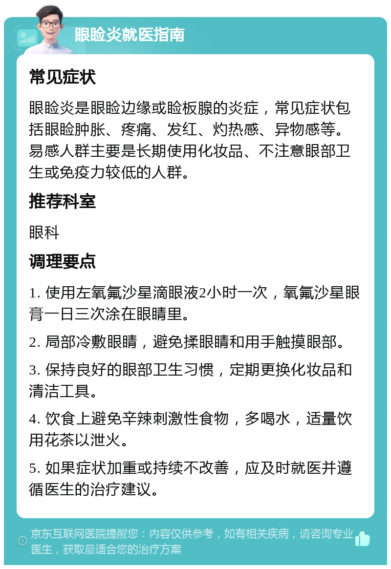 眼睑炎就医指南 常见症状 眼睑炎是眼睑边缘或睑板腺的炎症，常见症状包括眼睑肿胀、疼痛、发红、灼热感、异物感等。易感人群主要是长期使用化妆品、不注意眼部卫生或免疫力较低的人群。 推荐科室 眼科 调理要点 1. 使用左氧氟沙星滴眼液2小时一次，氧氟沙星眼膏一日三次涂在眼睛里。 2. 局部冷敷眼睛，避免揉眼睛和用手触摸眼部。 3. 保持良好的眼部卫生习惯，定期更换化妆品和清洁工具。 4. 饮食上避免辛辣刺激性食物，多喝水，适量饮用花茶以泄火。 5. 如果症状加重或持续不改善，应及时就医并遵循医生的治疗建议。