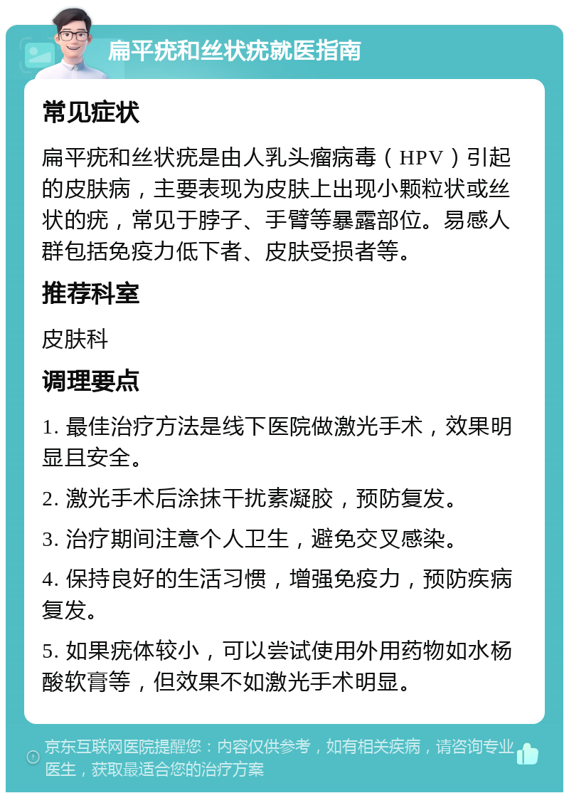 扁平疣和丝状疣就医指南 常见症状 扁平疣和丝状疣是由人乳头瘤病毒（HPV）引起的皮肤病，主要表现为皮肤上出现小颗粒状或丝状的疣，常见于脖子、手臂等暴露部位。易感人群包括免疫力低下者、皮肤受损者等。 推荐科室 皮肤科 调理要点 1. 最佳治疗方法是线下医院做激光手术，效果明显且安全。 2. 激光手术后涂抹干扰素凝胶，预防复发。 3. 治疗期间注意个人卫生，避免交叉感染。 4. 保持良好的生活习惯，增强免疫力，预防疾病复发。 5. 如果疣体较小，可以尝试使用外用药物如水杨酸软膏等，但效果不如激光手术明显。