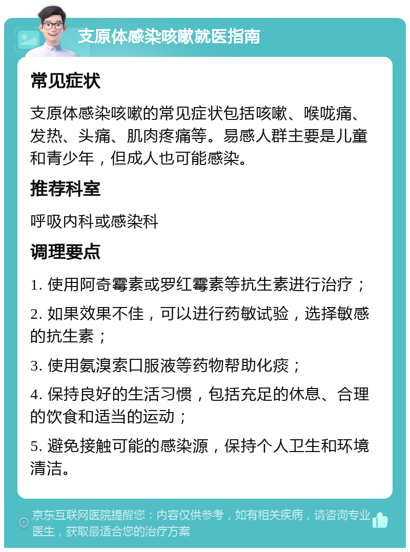 支原体感染咳嗽就医指南 常见症状 支原体感染咳嗽的常见症状包括咳嗽、喉咙痛、发热、头痛、肌肉疼痛等。易感人群主要是儿童和青少年，但成人也可能感染。 推荐科室 呼吸内科或感染科 调理要点 1. 使用阿奇霉素或罗红霉素等抗生素进行治疗； 2. 如果效果不佳，可以进行药敏试验，选择敏感的抗生素； 3. 使用氨溴索口服液等药物帮助化痰； 4. 保持良好的生活习惯，包括充足的休息、合理的饮食和适当的运动； 5. 避免接触可能的感染源，保持个人卫生和环境清洁。