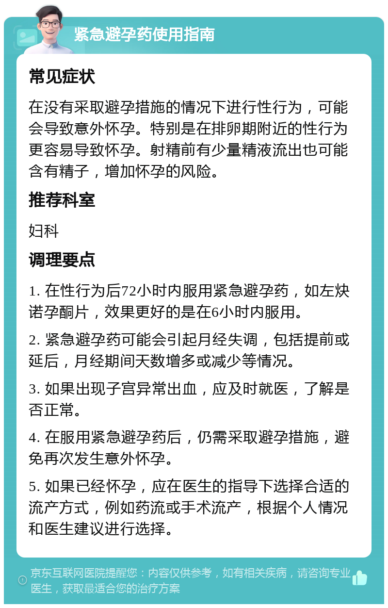 紧急避孕药使用指南 常见症状 在没有采取避孕措施的情况下进行性行为，可能会导致意外怀孕。特别是在排卵期附近的性行为更容易导致怀孕。射精前有少量精液流出也可能含有精子，增加怀孕的风险。 推荐科室 妇科 调理要点 1. 在性行为后72小时内服用紧急避孕药，如左炔诺孕酮片，效果更好的是在6小时内服用。 2. 紧急避孕药可能会引起月经失调，包括提前或延后，月经期间天数增多或减少等情况。 3. 如果出现子宫异常出血，应及时就医，了解是否正常。 4. 在服用紧急避孕药后，仍需采取避孕措施，避免再次发生意外怀孕。 5. 如果已经怀孕，应在医生的指导下选择合适的流产方式，例如药流或手术流产，根据个人情况和医生建议进行选择。