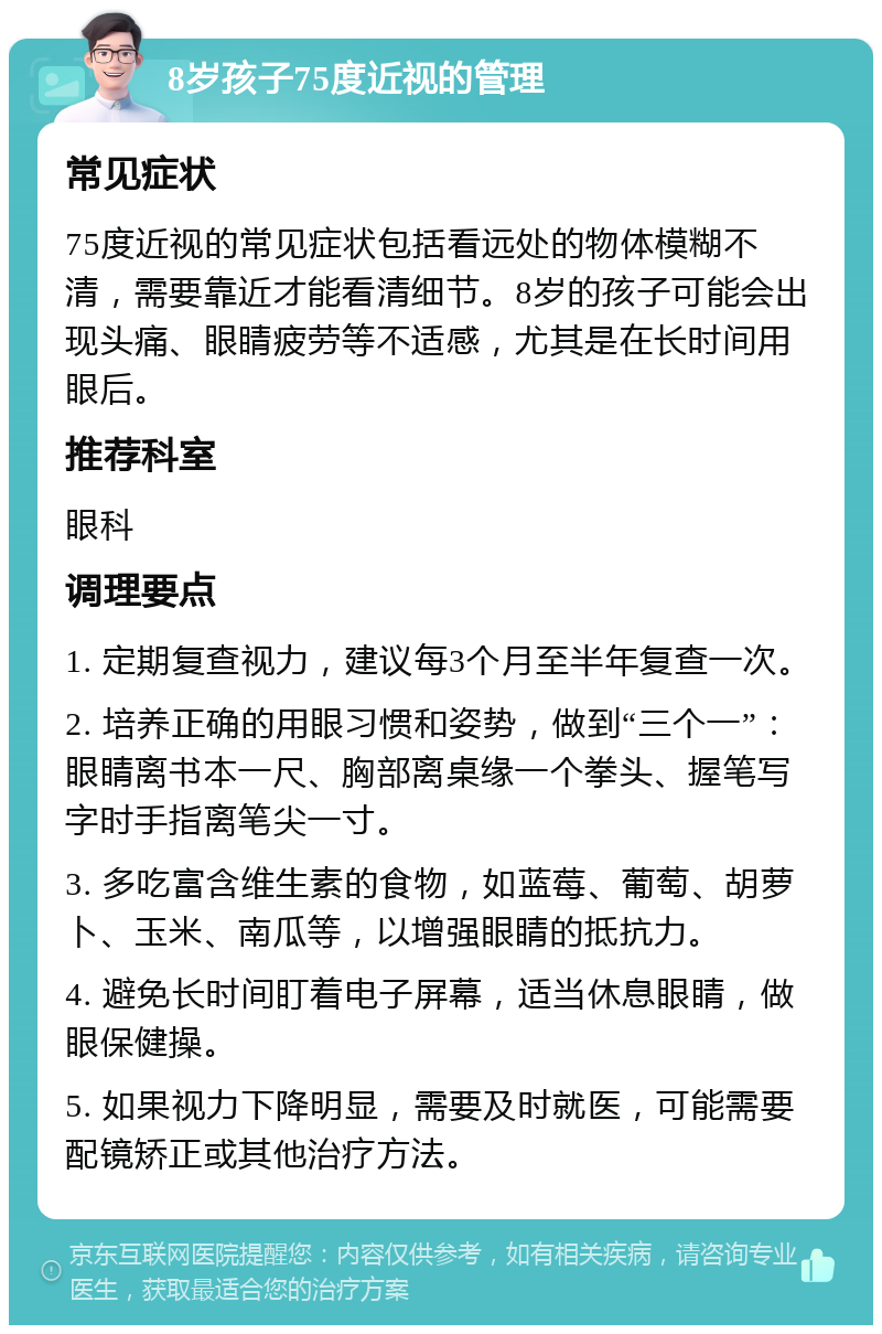 8岁孩子75度近视的管理 常见症状 75度近视的常见症状包括看远处的物体模糊不清，需要靠近才能看清细节。8岁的孩子可能会出现头痛、眼睛疲劳等不适感，尤其是在长时间用眼后。 推荐科室 眼科 调理要点 1. 定期复查视力，建议每3个月至半年复查一次。 2. 培养正确的用眼习惯和姿势，做到“三个一”：眼睛离书本一尺、胸部离桌缘一个拳头、握笔写字时手指离笔尖一寸。 3. 多吃富含维生素的食物，如蓝莓、葡萄、胡萝卜、玉米、南瓜等，以增强眼睛的抵抗力。 4. 避免长时间盯着电子屏幕，适当休息眼睛，做眼保健操。 5. 如果视力下降明显，需要及时就医，可能需要配镜矫正或其他治疗方法。