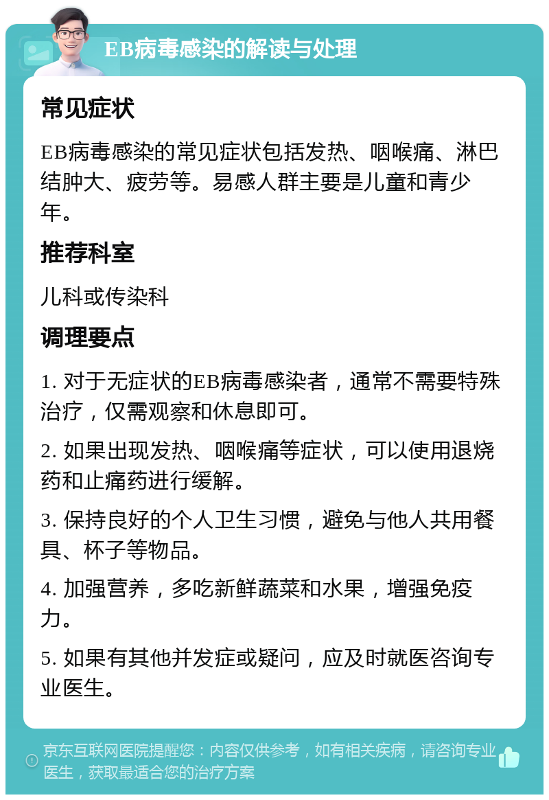 EB病毒感染的解读与处理 常见症状 EB病毒感染的常见症状包括发热、咽喉痛、淋巴结肿大、疲劳等。易感人群主要是儿童和青少年。 推荐科室 儿科或传染科 调理要点 1. 对于无症状的EB病毒感染者，通常不需要特殊治疗，仅需观察和休息即可。 2. 如果出现发热、咽喉痛等症状，可以使用退烧药和止痛药进行缓解。 3. 保持良好的个人卫生习惯，避免与他人共用餐具、杯子等物品。 4. 加强营养，多吃新鲜蔬菜和水果，增强免疫力。 5. 如果有其他并发症或疑问，应及时就医咨询专业医生。