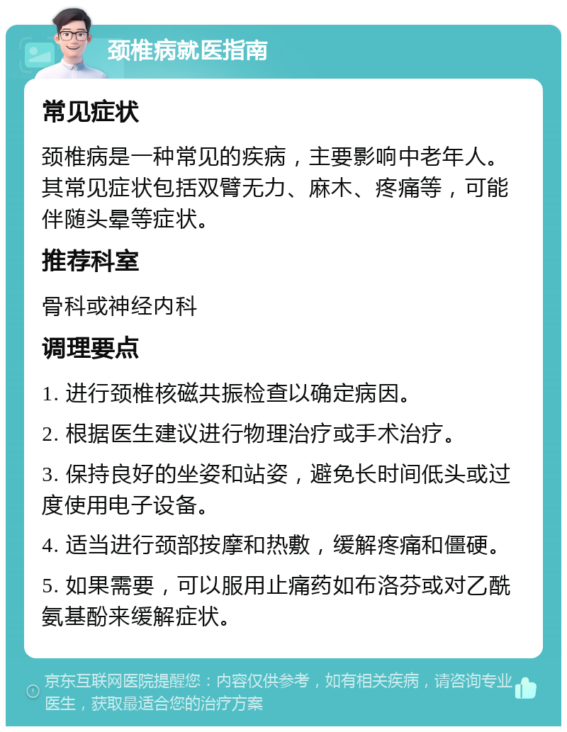 颈椎病就医指南 常见症状 颈椎病是一种常见的疾病，主要影响中老年人。其常见症状包括双臂无力、麻木、疼痛等，可能伴随头晕等症状。 推荐科室 骨科或神经内科 调理要点 1. 进行颈椎核磁共振检查以确定病因。 2. 根据医生建议进行物理治疗或手术治疗。 3. 保持良好的坐姿和站姿，避免长时间低头或过度使用电子设备。 4. 适当进行颈部按摩和热敷，缓解疼痛和僵硬。 5. 如果需要，可以服用止痛药如布洛芬或对乙酰氨基酚来缓解症状。