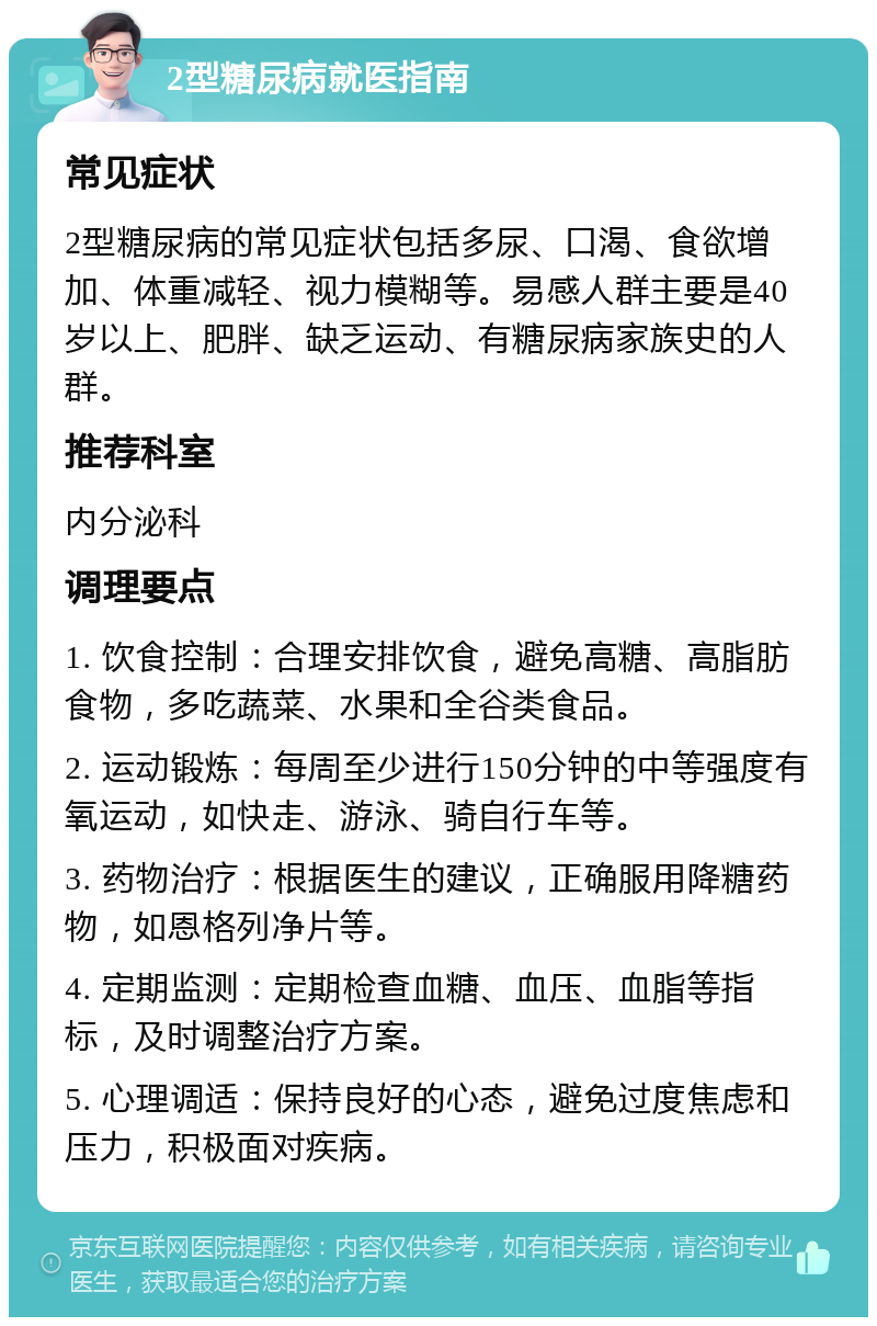 2型糖尿病就医指南 常见症状 2型糖尿病的常见症状包括多尿、口渴、食欲增加、体重减轻、视力模糊等。易感人群主要是40岁以上、肥胖、缺乏运动、有糖尿病家族史的人群。 推荐科室 内分泌科 调理要点 1. 饮食控制：合理安排饮食，避免高糖、高脂肪食物，多吃蔬菜、水果和全谷类食品。 2. 运动锻炼：每周至少进行150分钟的中等强度有氧运动，如快走、游泳、骑自行车等。 3. 药物治疗：根据医生的建议，正确服用降糖药物，如恩格列净片等。 4. 定期监测：定期检查血糖、血压、血脂等指标，及时调整治疗方案。 5. 心理调适：保持良好的心态，避免过度焦虑和压力，积极面对疾病。