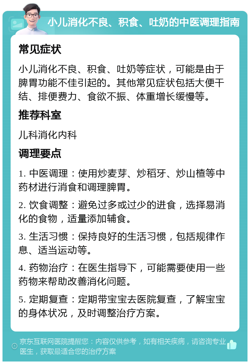 小儿消化不良、积食、吐奶的中医调理指南 常见症状 小儿消化不良、积食、吐奶等症状，可能是由于脾胃功能不佳引起的。其他常见症状包括大便干结、排便费力、食欲不振、体重增长缓慢等。 推荐科室 儿科消化内科 调理要点 1. 中医调理：使用炒麦芽、炒稻牙、炒山楂等中药材进行消食和调理脾胃。 2. 饮食调整：避免过多或过少的进食，选择易消化的食物，适量添加辅食。 3. 生活习惯：保持良好的生活习惯，包括规律作息、适当运动等。 4. 药物治疗：在医生指导下，可能需要使用一些药物来帮助改善消化问题。 5. 定期复查：定期带宝宝去医院复查，了解宝宝的身体状况，及时调整治疗方案。