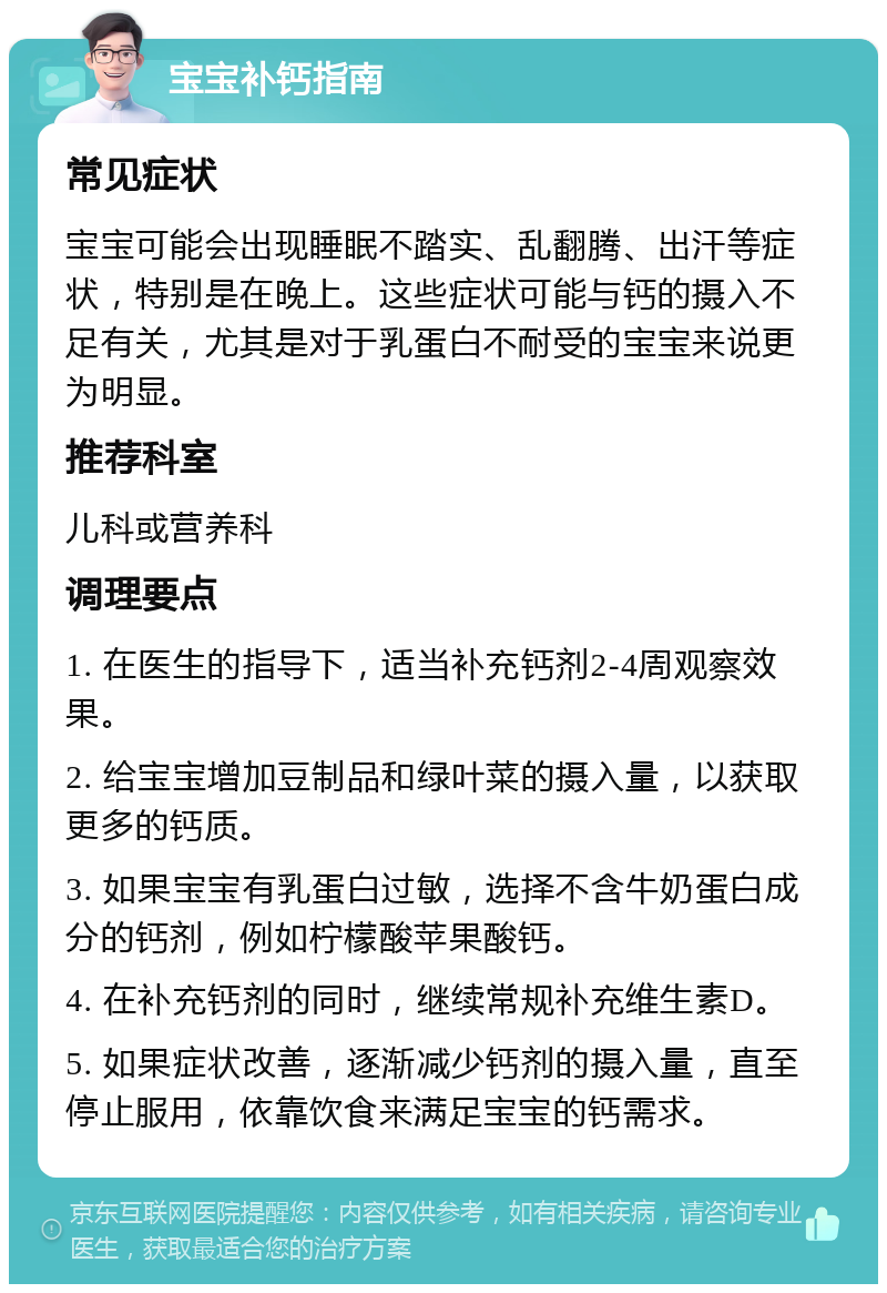 宝宝补钙指南 常见症状 宝宝可能会出现睡眠不踏实、乱翻腾、出汗等症状，特别是在晚上。这些症状可能与钙的摄入不足有关，尤其是对于乳蛋白不耐受的宝宝来说更为明显。 推荐科室 儿科或营养科 调理要点 1. 在医生的指导下，适当补充钙剂2-4周观察效果。 2. 给宝宝增加豆制品和绿叶菜的摄入量，以获取更多的钙质。 3. 如果宝宝有乳蛋白过敏，选择不含牛奶蛋白成分的钙剂，例如柠檬酸苹果酸钙。 4. 在补充钙剂的同时，继续常规补充维生素D。 5. 如果症状改善，逐渐减少钙剂的摄入量，直至停止服用，依靠饮食来满足宝宝的钙需求。