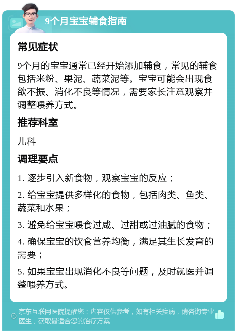 9个月宝宝辅食指南 常见症状 9个月的宝宝通常已经开始添加辅食，常见的辅食包括米粉、果泥、蔬菜泥等。宝宝可能会出现食欲不振、消化不良等情况，需要家长注意观察并调整喂养方式。 推荐科室 儿科 调理要点 1. 逐步引入新食物，观察宝宝的反应； 2. 给宝宝提供多样化的食物，包括肉类、鱼类、蔬菜和水果； 3. 避免给宝宝喂食过咸、过甜或过油腻的食物； 4. 确保宝宝的饮食营养均衡，满足其生长发育的需要； 5. 如果宝宝出现消化不良等问题，及时就医并调整喂养方式。