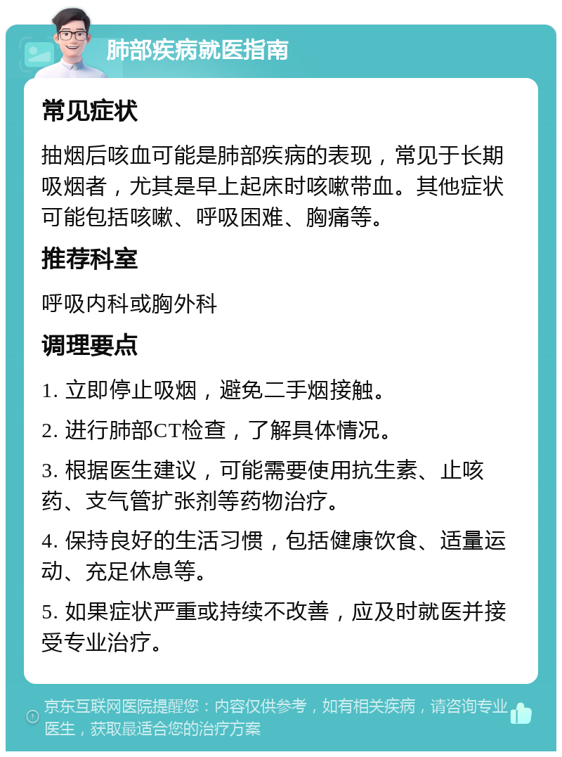 肺部疾病就医指南 常见症状 抽烟后咳血可能是肺部疾病的表现，常见于长期吸烟者，尤其是早上起床时咳嗽带血。其他症状可能包括咳嗽、呼吸困难、胸痛等。 推荐科室 呼吸内科或胸外科 调理要点 1. 立即停止吸烟，避免二手烟接触。 2. 进行肺部CT检查，了解具体情况。 3. 根据医生建议，可能需要使用抗生素、止咳药、支气管扩张剂等药物治疗。 4. 保持良好的生活习惯，包括健康饮食、适量运动、充足休息等。 5. 如果症状严重或持续不改善，应及时就医并接受专业治疗。