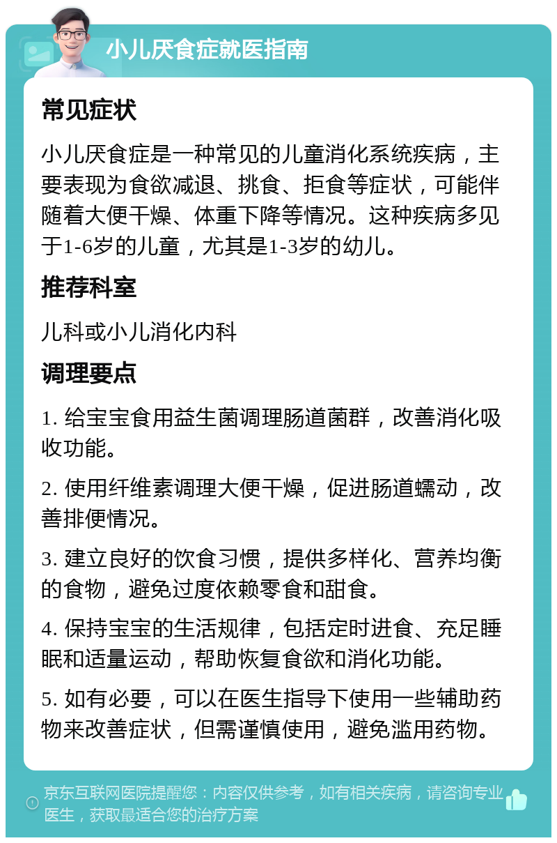 小儿厌食症就医指南 常见症状 小儿厌食症是一种常见的儿童消化系统疾病，主要表现为食欲减退、挑食、拒食等症状，可能伴随着大便干燥、体重下降等情况。这种疾病多见于1-6岁的儿童，尤其是1-3岁的幼儿。 推荐科室 儿科或小儿消化内科 调理要点 1. 给宝宝食用益生菌调理肠道菌群，改善消化吸收功能。 2. 使用纤维素调理大便干燥，促进肠道蠕动，改善排便情况。 3. 建立良好的饮食习惯，提供多样化、营养均衡的食物，避免过度依赖零食和甜食。 4. 保持宝宝的生活规律，包括定时进食、充足睡眠和适量运动，帮助恢复食欲和消化功能。 5. 如有必要，可以在医生指导下使用一些辅助药物来改善症状，但需谨慎使用，避免滥用药物。