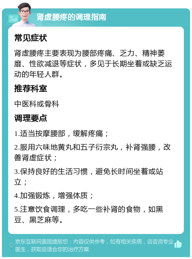 肾虚腰疼的调理指南 常见症状 肾虚腰疼主要表现为腰部疼痛、乏力、精神萎靡、性欲减退等症状，多见于长期坐着或缺乏运动的年轻人群。 推荐科室 中医科或骨科 调理要点 1.适当按摩腰部，缓解疼痛； 2.服用六味地黄丸和五子衍宗丸，补肾强腰，改善肾虚症状； 3.保持良好的生活习惯，避免长时间坐着或站立； 4.加强锻炼，增强体质； 5.注意饮食调理，多吃一些补肾的食物，如黑豆、黑芝麻等。