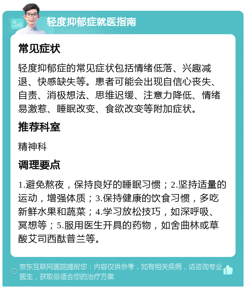 轻度抑郁症就医指南 常见症状 轻度抑郁症的常见症状包括情绪低落、兴趣减退、快感缺失等。患者可能会出现自信心丧失、自责、消极想法、思维迟缓、注意力降低、情绪易激惹、睡眠改变、食欲改变等附加症状。 推荐科室 精神科 调理要点 1.避免熬夜，保持良好的睡眠习惯；2.坚持适量的运动，增强体质；3.保持健康的饮食习惯，多吃新鲜水果和蔬菜；4.学习放松技巧，如深呼吸、冥想等；5.服用医生开具的药物，如舍曲林或草酸艾司西酞普兰等。