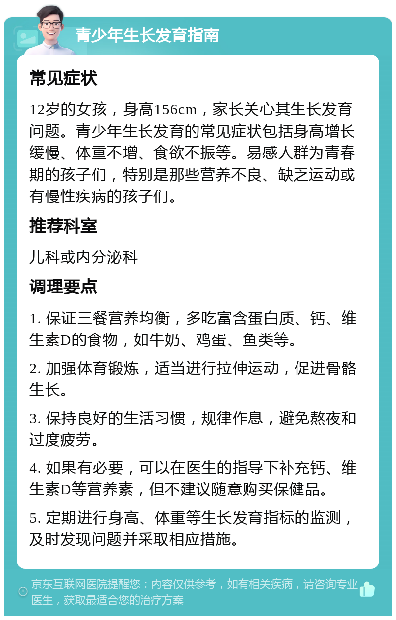 青少年生长发育指南 常见症状 12岁的女孩，身高156cm，家长关心其生长发育问题。青少年生长发育的常见症状包括身高增长缓慢、体重不增、食欲不振等。易感人群为青春期的孩子们，特别是那些营养不良、缺乏运动或有慢性疾病的孩子们。 推荐科室 儿科或内分泌科 调理要点 1. 保证三餐营养均衡，多吃富含蛋白质、钙、维生素D的食物，如牛奶、鸡蛋、鱼类等。 2. 加强体育锻炼，适当进行拉伸运动，促进骨骼生长。 3. 保持良好的生活习惯，规律作息，避免熬夜和过度疲劳。 4. 如果有必要，可以在医生的指导下补充钙、维生素D等营养素，但不建议随意购买保健品。 5. 定期进行身高、体重等生长发育指标的监测，及时发现问题并采取相应措施。