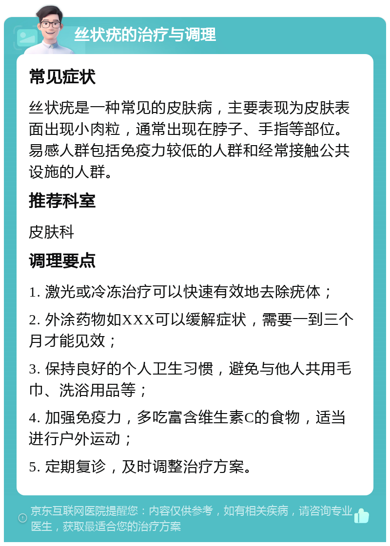 丝状疣的治疗与调理 常见症状 丝状疣是一种常见的皮肤病，主要表现为皮肤表面出现小肉粒，通常出现在脖子、手指等部位。易感人群包括免疫力较低的人群和经常接触公共设施的人群。 推荐科室 皮肤科 调理要点 1. 激光或冷冻治疗可以快速有效地去除疣体； 2. 外涂药物如XXX可以缓解症状，需要一到三个月才能见效； 3. 保持良好的个人卫生习惯，避免与他人共用毛巾、洗浴用品等； 4. 加强免疫力，多吃富含维生素C的食物，适当进行户外运动； 5. 定期复诊，及时调整治疗方案。