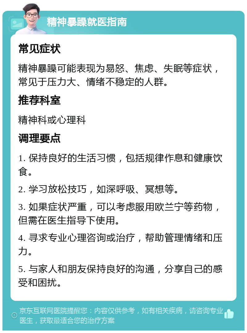 精神暴躁就医指南 常见症状 精神暴躁可能表现为易怒、焦虑、失眠等症状，常见于压力大、情绪不稳定的人群。 推荐科室 精神科或心理科 调理要点 1. 保持良好的生活习惯，包括规律作息和健康饮食。 2. 学习放松技巧，如深呼吸、冥想等。 3. 如果症状严重，可以考虑服用欧兰宁等药物，但需在医生指导下使用。 4. 寻求专业心理咨询或治疗，帮助管理情绪和压力。 5. 与家人和朋友保持良好的沟通，分享自己的感受和困扰。